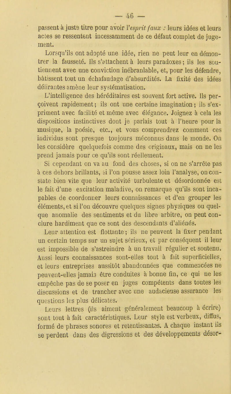 passent à justs litre pour avoir Vcsprit faux : leurs idées et leurs actes se ressentent incessamment de ce défaut complet de juge- ment. Lorsqu'ils ont adopté une idée, rien ne peut leur en démon- trer la fausseté. Ils s'attachent à leurs paradoxes ; ils les sou- tiennent avec une conviction inébranlable, et, pour les défendre, bâtissent tout un échafaudage d'absurdités. La fixité des idées délirantes amène leur systématisation. L'intelligence des héréditaires est souvent fort active. Ils per- çoivent rapidement ; ils ont une certaine imagination ; ils s'ex- priment avec facilité et même avec élégance. Joignez à cela les dispositions instinctives dont je parlais tout à l'heure pour la musique, la poésie, etc., et vous comprendrez comment ces individus sont presque toujours méconnus dans le monde. On les considère quelquefois comme des originaux, mais on ne les prend jamais pour ce qu'ils sont réellement. Si cependant on va au fond des choses, si on ne s'arrête pas à ces dehors brillants, hi l'on pousse assez loin l'analyse, on con- state bien vite que leur activité turbulente et désordonnée est le fait d'une excitation maladive, on remarque qu'ils sont inca- pables de coordonner leurs connaissances et d'en grouper les éléments, et si l'on découvre quelques signes physiques ou quel- que anomalie des sentiments et du libre arbitre, on peut con- clure hardiment que ce sont des descendants d'aliénés. Leur attention est flottante ; ils ne peuvent la fixer pendant un certain temps sur un sujet sérieux, et par conséquent il leur est impossible de s'astreindre à un travail régulier et soutenu. Aussi leurs connaissances sont-elles tout à fait superficielles, et leurs entreprises aussitôt abandonnées que commencées ne peuvent-elles jamais être conduites à bonne fin, ce qui ne les empêche pas de se poser en juges compétents dans toutes les discussions et de trancher avec une audacieuse assurance les questions les plus délicates. Leurs lettres (ils aiment généralement beaucoup à écrire) sont tout à fait caractéristiques. Leur style est verbeux, diffus, formé de phrases sonores et retentisi-antas. A chaque instant ils se perdent dans des digressions et des développements désor-