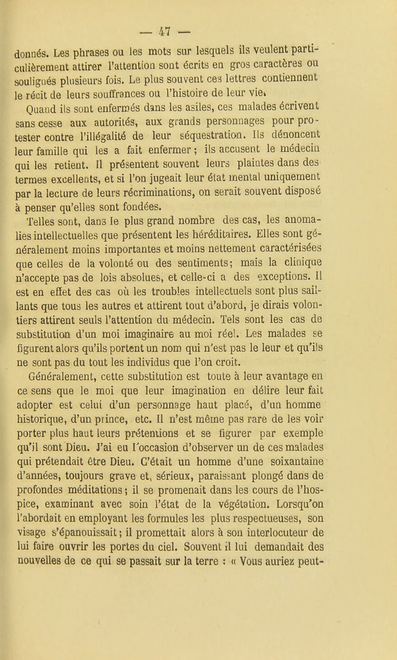 donnés. Les phrases ou les mots sur lesquels ils veulent parti- culièrement attirer l'attention sont écrits en gros caractères ou soulignés plusieurs fois. Le plus souvent ces lettres contiennent le récit de leurs souffrances ou l'histoire de leur vie» Quand ils sont enfermés dans les asiles, ces malades écrivent sans cesse aux autorités, aux grands personnages pour pro- tester contre l'illégalité de leur séquestration. Ils dénoncent leur famille qui les a fait enfermer ; ils accusent le médecin qui les retient. Il présentent souvent leurs plaintes dans des termes excellents, et si l'on jugeait leur élat mental uniquement par la lecture de leurs récriminations, on serait souvent disposé à penser qu'elles sont fondées. Telles sont, dans le plus grand nombre des cas, les anoma- lies intellectuelles que présentent les héréditaires. Elles sont gé- néralement moins importantes et moins nettement caractérisées que celles de la volonté ou des sentiments; mais la clinique n'accepte pas de lois absolues, et celle-ci a des exceptions. Il est en effet des cas où les troubles intellectuels sont plus sail- lants que tous les autres et attirent tout d'abord, je dirais volon- tiers attirent seuls l'attention du médecin. Tels sont les cas de substitution d'un moi imaginaire au moi réel. Les malades se figurent alors qu'ils portent un nom qui n'est pas le leur et qu'ils ne sont pas du tout les individus que l'on croit. Généralement, cette substitution est toute à leur avantage en ce sens que le moi que leur imagination en délire leur fait adopter est celui d'un personnage haut placé, d'un homme historique, d'un prince, etc. Il n'est même pas rare de les voir porter plus haut leurs préteniions et se figurer par exemple qu'il sont Dieu. J'ai eu Toccasion d'observer un de ces malades qui prétendait être Dieu. C'était un homme d'une soixantaine d'années, toujours grave et, sérieux, paraissant plongé dans de profondes méditations ; il se promenait dans les cours de l'hos- pice, examinant avec soin l'état de la végétation. Lorsqu'on l'abordait en employant les formules les plus respectueuses, son visage s'épanouissait ; il promettait alors à son interlocuteur de lui faire ouvrir les portes du ciel. Souvent il lui demandait des nouvelles de ce qui se passait sur la terre : « Vous auriez peut-