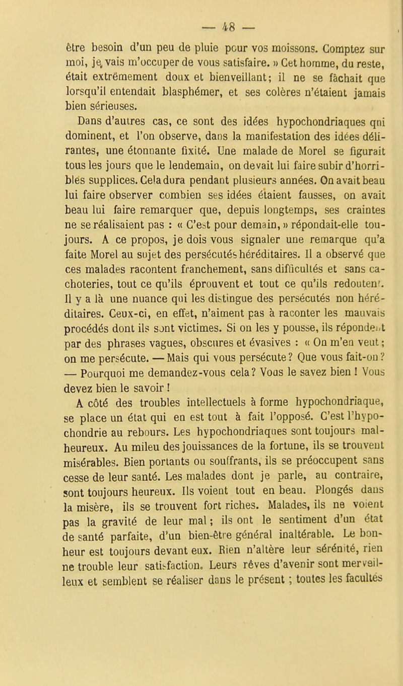 être besoin d'un peu de pluie peur vos moissons. Comptez sur moi, je, vais m'occuper de vous satisfaire. » Cet liornme, du reste, était extrêmement doux et bienveillant ; il ne se fâchait que lorsqu'il entendait blasphémer, et ses colères n'étaient jamais bien sérieuses. Dans d'autres cas, ce sont des idées hypochondriaques qni dominent, et l'on observe, dans la manifestation des idées déli- rantes, une étonnante fixité. Une malade de Morel se figurait tous les jours que le lendemain, on devait lui faire subir d'horri- bles suppUces. Cela dura pendant plusieurs années. On avait beau lui faire observer combien ses idées étaient fausses, on avait beau lui faire remarquer que, depuis longtemps, ses craintes ne se réalisaient pas : « C'est pour demain, » répondait-elle tou- jours. A ce propos, je dois vous signaler une remarque qu'a faite Morel au sujet des persécutés héréditaires. Il a observé que ces malades racontent franchement, sans difûculiés et sans ca- choteries, tout ce qu'ils éprouvent et tout ce qu'ils redoutent. Il y a là une nuance qui les distingue des persécutés non héré- ditaires. Ceux-ci, en effet, n'aiment pas à raconter les mauvais procédés dont ils sont victimes. Si on les y pousse, ils répondei-t par des phrases vagues, obscures et évasives : « On m'en veut ; on me persécute. — Mais qui vous persécute ? Que vous fait-ou ? — Pourquoi me demandez-vous cela? Vous le savez bien ! Vous devez bien le savoir ! A côté des troubles intellectuels à forme hypochondriaque, se place un état qui en est tout à fait l'opposé. C'est l'hypo- chondrie au rebours. Les hypochondriaques sont toujours mal- heureux. Au mileu des jouissances de la fortune, ils se trouvent misérables. Bien portants ou souffrants, ils se préoccupent sans cesse de leur santé. Les malades dont je parle, au contraire, sont toujours heureux. Ils voient tout en beau. Plongés dans la misère, ils se trouvent fort riches. Malades, ils ne voient pas la gravité de leur mal ; ils ont le sentiment d'un état de santé parfaite, d'un bien-être général inaltérable. Le bon- heur est toujours devant eux. Rien n'altère leur sérénité, rien ne trouble leur sati^^faclion. Leurs rêves d'avenir sont merveil- leux et semblent se réaliser dans le présent ; toutes les facultés