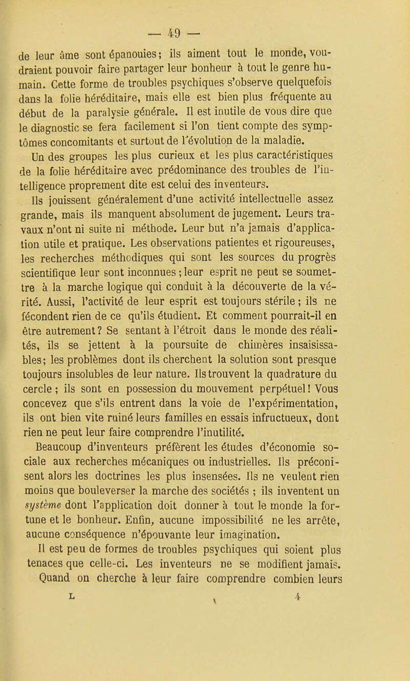 de leur âme sont épanouies ; ils aiment tout le monde, vou- draient pouvoir faire partager leur bonheur à tout le genre hu- main. Cette forme de troubles psychiques s'observe quelquefois dans la folie héréditaire, mais elle est bien plus fréquente au début de la paralysie générale. Il est inutile de vous dire que le diagnostic se fera facilement si l'on tient compte des symp- tômes concomitants et surtout de révolution de la maladie. Un des groupes les plus curieux et les plus caractéristiques de la folie héréditaire avec prédominance des troubles de l'in- telligence proprement dite est celui des inventeurs. Ils jouissent généralement d'une activité intellectuelle assez grande, mais ils manquent absolument de jugement. Leurs tra- vaux n'ont ni suite ni méthode. Leur but n'a jamais d'applica- tion utile et pratique. Les observations patientes et rigoureuses, les recherches méthodiques qui sont les sources du progrès scientifique leur sont inconnues ; leur esprit ne peut se soumet- tre à la marche logique qui conduit à la découverte de la vé- rité. Aussi, l'activité de leur esprit est toujours stérile ; ils ne fécondent rien de ce qu'ils étudient. Et comment pourrait-il en être autrement ? Se sentant à l'étroit dans le monde des réali- tés, ils se jettent à la poursuite de chimères insaisissa- bles; les problèmes dont ils cherchent la solution sont presque toujours insolubles de leur nature. Ils trouvent la quadrature du cercle ; ils sont en possession du mouvement perpétuel ! Vous concevez que s'ils entrent dans la voie de l'expérimentation, ils ont bien vite ruiné leurs familles en essais infructueux, dont rien ne peut leur faire comprendre l'inutilité. Beaucoup d'inventeurs préfèrent les études d'économie so- ciale aux recherches mécaniques ou industrielles. Ils préconi- sent alors les doctrines les plus insensées. Ils ne veulent rien moins que bouleverser la marche des sociétés ; ils inventent un système dont l'application doit donner à tout le monde la for- tune et le bonheur. Enfin, aucune impossibilité ne les arrête, aucune conséquence n'épouvante leur imagination. Il est peu de formes de troubles psychiques qui soient plus tenaces que celle-ci. Les inventeurs ne se modifient jamais. Quand on cherche à leur faire comprendre combien leurs