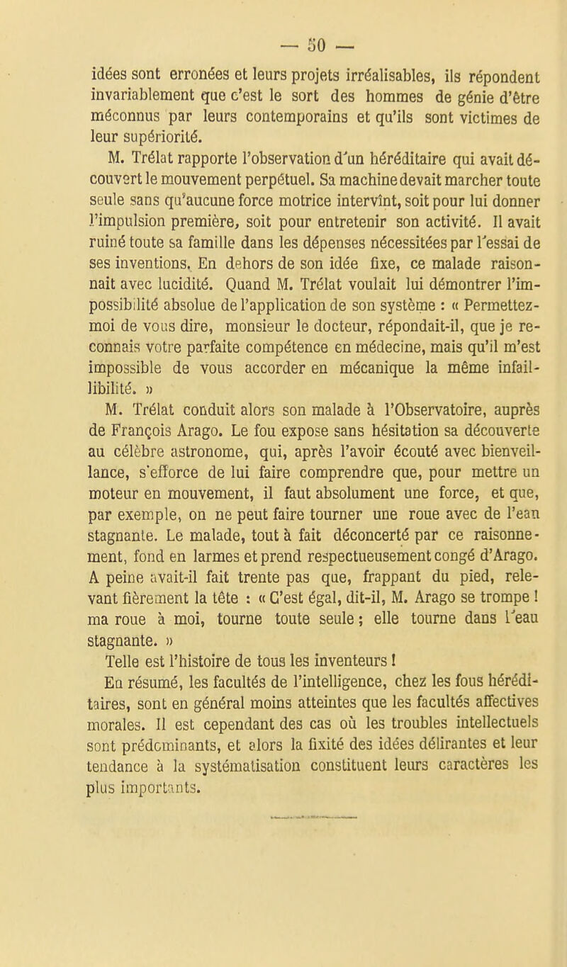 idées sont erronées et leurs projets irréalisables, ils répondent invariablement que c'est le sort des hommes de génie d'être méconnus par leurs contemporains et qu'ils sont victimes de leur supériorité. M. Trélat rapporte l'observation d'un héréditaire qui avait dé- couvert le mouvement perpétuel. Sa machine devait marcher toute seule sans qu'aucune force motrice intervînt, soit pour lui donner l'impulsion première, soit pour entretenir son activité. Il avait ruiné toute sa famille dans les dépenses nécessitées par Tessai de ses inventions. En dehors de son idée fixe, ce malade raison- nait avec lucidité. Quand M. Trélat voulait lui démontrer l'im- possibilité absolue de l'application de son système : « Permettez- moi de vous dire, monsieur le docteur, répondait-il, que je re- connais votre parfaite compétence en médecine, mais qu'il m'est impossible de vous accorder en mécanique la même infail- libilité. » U. Trélat conduit alors son malade à l'Observatoire, auprès de François Arago. Le fou expose sans hésitation sa découverte au célèbre astronome, qui, après l'avoir écouté avec bienveil- lance, s'efforce de lui faire comprendre que, pour mettre un moteur en mouvement, il faut absolument une force, et que, par exemple, on ne peut faire tourner une roue avec de l'ean stagnante. Le malade, tout à fait déconcerté par ce raisonne- ment, fond en larmes et prend respectueusement congé d'Arago. A peine avait-il fait trente pas que, frappant du pied, rele- vant fièrement la tête : « C'est égal, dit-il, M. Arago se trompe ! ma roue à moi, tourne toute seule ; elle tourne dans l'eau stagnante. » Telle est l'histoire de tous les inventeurs ! Eq résumé, les facultés de l'intelligence, chez les fous hérédi- taires, sont en général moins atteintes que les facultés affectives morales. Il est cependant des cas oîi les troubles intellectuels sont prédominants, et alors la fixité des idées délirantes et leur tendance à la systématisation constituent leurs caractères les plus importants.