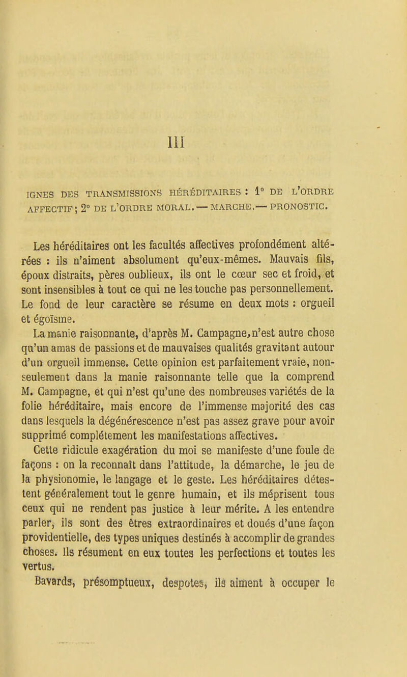 m IGNES DES TRANSMISSIONS HÉRÉDITAIRES : 1° DE l'oRDRE affectif; 2 de l'ordre moral. — marche,— pronostic. Les héréditaires ont les facultés affectives profondément alté- rées : ils n'aiment absolument qu'eux-mêmes. Mauvais fils, époux distraits, pères oublieux, ils ont le cœur sec et froid, et sont insensibles à tout ce qui ne les touche pas personnellement. Le fond de leur caractère se résume en deux mots : orgueil et égoïsme. La manie raisonnante, d'après M. Campagne,n'est autre chose qu'un amas de passions et de mauvaises qualités gravitant autour d'un orgueil immense. Cette opinion est parfaitement vraie, non- seulement dans la manie raisonnante telle que la comprend M, Campagne, et qui n'est qu'une des nombreuses variétés de la folie héréditaire, mais encore de l'immense majorité des cas dans lesquels la dégénérescence n'est pas assez grave pour avoir supprimé complètement les manifestations affectives. Cette ridicule exagération du moi se manifeste d'une foule de façons : on la reconnaît dans l'attitude, la démarche, le jeu de la physionomie, le langage et le geste. Les héréditaires détes- tent généralement tout le genre humain, et ils méprisent tous ceux qui ne rendent pas justice à leur mérite. A les entendre parler, ils sont des êtres extraordinaires et doués d'une façon providentielle, des types uniques destinés à accomplir de grandes choses. Ils résument en eux toutes les perfections et toutes les vertus. Bavards, présomptueux, despotes, ils aiment à occuper le