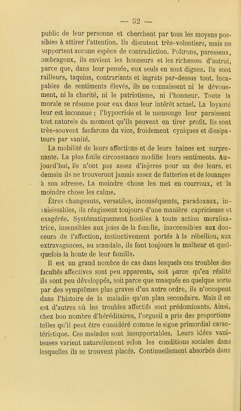 public de leur personne et cherchent par tous les moyens pos- sibles à attirer l'attention. Ils discutent très-volontiers, mais ne supportent aucune espèce de contradiction. Poltrons, paresseux, ombrageux, ils envient les honneurs et les richesses d'autrui, parce que, dans leur pensée, eux seuls en sont dignes. Ils sont railleurs, taquins, contrariants et ingrats par-dessus tout. Inca- pables de sentiments élevés, ils ne connaissent ni le dévoue- ment, ni la charité, ni le patriotisme, ni l'honneur. Toute la morale se résume pour eux dans leur intérêt actuel. La loyauté leur est inconnue ; l'hypocrisie et le mensonge leur paraissent tout naturels du moment qu'ils peuvent eu tirer proflt. Ils sont très-souvent fanfarons du vice, froidement cyniques et dissipa- teurs par vanité. La mobilité de leurs affections et de leurs haines est surpre- nante. La plus futile circonstance modiûe leurs sentiments. Au- jourd'hui, ils n'ont pas assez d'injures pour un des leurs, et demain ils ne trouveront jamais assez de flatteries et de louanges à son adresse. La moindre chose les met en courroux, et la moindre chose les calme. Êtres changeants, versatiles, inconséquents, paradoxaux, in- saisissables, ils réagissent toujours d'une manière capricieuse et exagérée. Systématiquement hostiles à toute action moralisa- trice, insensibles aux joies de la famille, inaccessibles aux dou- ceurs de l'affection, instinctivement portés à la rébellion, aux extravagances, au scandale, ils font toujours le malheur et quel- quefois la honte de leur famille. Il est un grand nombre de cas dans lesquels ces troubles des facultés affectives sont peu apparents, soit parce qu'en réalité ils sont peu développés, soit parce que masqués en quelque sorte par des symptômes plus graves d'un autre ordre, ils n'occupent dans l'histoire de la maladie qu'un plan secondaire. Mais il en est d'autres oîi les troubles affectifs sont prédominants. Ainsi, chez bon nombre d'héréditaires, l'orgueil a pris des proportions telles qu'il peut être considéré comme le signe primordial carac- téristique. Ces malades sont insupportables. Leurs idées vani- teuses varient naturellement selon les conditions sociales dans lesquelles ils se trouvent placés. Continuellement absorbés dans