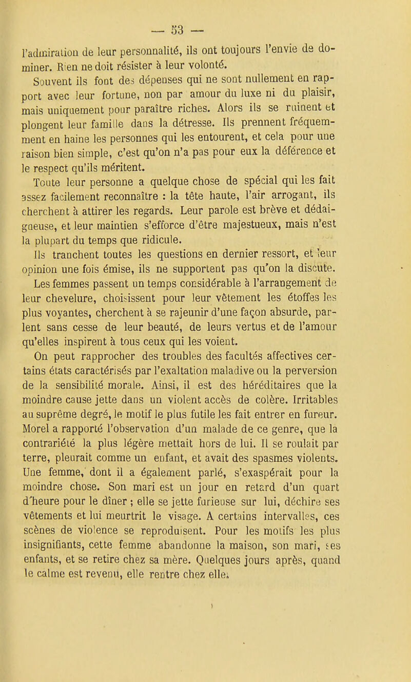 l'admiraiion de leur personnalité, ils ont toujours l'envie de do- miner. Rien ne doit résister à leur volonté. Souvent ils font des dépenses qui ne sont nullement en rap- port avec leur fortune, non par amour du luxe ni du plaisir, mais uniquement pour paraître riches. Alors ils se rainent et plongent leur famille dans la détresse. Ils prennent fréquem- ment en haine les personnes qui les entourent, et cela pour une raison bien simple, c'est qu'on n'a pas pour eux la déférence et le respect qu'ils méritent. Toute leur personne a quelque chose de spécial qui les fait assez facilement reconnaître : la tête haute, l'air arrogant, ils cherchent à attirer les regards. Leur parole est brève et dédai- gneuse, et leur maintien s'efforce d'être majestueux, mais n'est la plupart du temps que ridicule. Ils tranchent toutes les questions en dernier ressort, et leur opinion une fois émise, ils ne supportent pas qu'on la discute. Les femmes passent un temps considérable à l'arrangement de leur chevelure, choii^issent pour leur vêtement les étoffes les plus voyantes, cherchent à se rajeunir d'une façon absurde, par- lent sans cesse de leur beauté, de leurs vertus et de l'amour qu'elles inspirent à tous ceux qui les voient. On peut rapprocher des troubles des facultés affectives cer- tains états caractérisés par l'exaltation maladive ou la perversion de la sensibilité morale. Ainsi, il est des héréditaires que la moindre cause jette dans un violent accès de colère. Irritables au suprême degré, le motif le plus futile les fait entrer en fureur. Morel a rapporté l'observation d'un malade de ce genre, que la contrariété la plus légère mettait hors de lui. Il se roulait par terre, pleurait comme un enfant, et avait des spasmes violents. Une femme, dont il a également parlé, s'exaspérait pour la moindre chose. Son mari est un jour en retard d'un quart d'heure pour le dîner ; elle se jette furieuse sur lui, déchire ses vêtements et lui meurtrit le visage. A certains intervalles, ces scènes de violence se reproduisent. Pour les motifs les plus insigniQants, cette femme abandonne la maison, son mari, ^es enfants, et se retire chez sa mère. Quelques jours après, quand le calme est revenu, elle rentre chez elle;