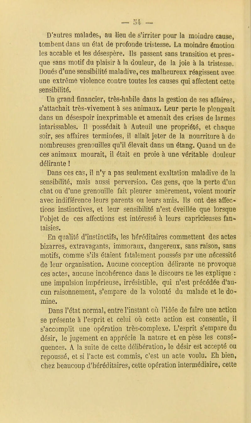 — r;4 — D'autres malades, au lieu de s'irriter pour la moindre cause, tombent dans un état de profonde tristesse. La moindre émotion les accable et les désespère. Ils passent sans transition et pres- que sans motif du plaisir à la douleur, de la joie à la tristesse. Doués d'une sensibilité maladive, ces malheureux réagissent avec une extrême violence contre toutes les causes qui affectent cette sensibilité. Un grand financier, très-habile dans la gestion de ses affaires, s'attachait très-vivement à ses animaux. Leur perle le plongeait dans un désespoir inexprimable et amenait des crises de larmes intarissables. Il possédait à Auteuil une propriété, et chaque soir, ses affaires terminées, il allait jeter de la nourriture à de nombreuses grenouilles qu'il élevait dans un étang. Quand un de ces animaux mourait, il était en proie à une véritable douleur délirante ! Dans ces cas, il n'y a pas seulement exaltation maladive de la sensibilité, mais aussi perversion. Ces gens, que la perte d'un chat ou d'une grenouille fait pleurer amèrement, voient mourir avec indifférence leurs parents ou leurs amis. Ils ont des affec- tions instinctives, et leur sensibilité n'est éveillée que lorsque l'objet de ces affections est intéressé à leurs capricieuses fan- taisies. En qualité d'instinctifs, les héréditaires commettent des actes bizarres, extravagants, immoraux, dangereux, sans raison, sans motifs, comme s'ils étaient fatalement poussés par une nécessité de leur organisation. Aucune conception délirante ne provoque ces actes, aucune incohérence dans le discours ne les explique : une impulsion impérieuse, irrésistible, qui n'est précédée d'au- cun raisonnement, s'empare de la volonté du malade et le do- mine. Dans l'état normal, entre l'instant oii l'idée de faire une action se présente à l'esprit et celui où cette action est consentie, il s'accomplit une opération très-complexe. L'esprit s'empare du désir, le jugement en apprécie la nature et en pèse les consé- quences. A la suite de celte délibération, le désir est accepté ou repoussé, et si l'acte est commis, c'est un acte voulu. Eh bien, chez beaucoup d'héréditaires, celle opération intermédiaire, celte