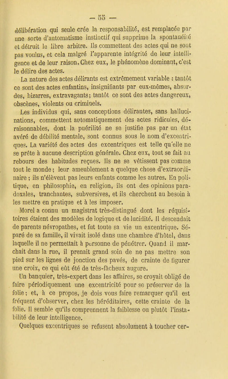 délibération qui seule crée la responsabilité, est remplacée par une sorte d'automatisme instinctif qui supprime la sponlanéiié et détruit le libre arbitre. Ils commettent des actes qui ne sont pas voulus, et cela malgré l'apparente intégrité de leur intelli- gence et de leur raison. Chez eux, le phénomène dominant, c'est le délire des actes. La nature des actes délirants est extrêmement variable : tantôt ce sont des actes enfantins, insignifiants par eux-mêmes, absur- des, bizarres, extravagants; tantôt ce sont des actes dangereux, obscènes, violents ou criminels. Les individus qui, sans conceptions délirantes, sans halluci- nations, commettent automatiquement des actes ridicules, dé- raisonnables, dont la puérilité ne se justifie pas par un état avéré de débilité mentale, sont connus sous le nom d'excentri- ques. La variété des actes des excentriques est telle qu'elle ne se prête à aucune description générale. Chez eux, tout se fait au rebours des habitudes reçues. Ils ne se vêtissent pas comme tout le monde ; leur ameublement a quelque chose d'extraordi- naire ; ils n'élèvent pas leurs enfants comme les autres. En poli- tique, en philosophie, en religion, ils ont des opinions para- doxales, tranchantes, subversives, et ils cherchent au besoin à les mettre en pratique et à les imposer. Morel a connu un magistrat très-distingué dont les réquisi- toires étaient des modèles de logique et de lucidité. Il descendait de parents névropathes, et fut toute sa vie un excentrique. Sé- paré de sa famille, il vivait isolé dans une chambre d'hôtel, dans laquelle il ne permettait à personne de pénétrer. Quand il mar- chait dans la rue, il prenait grand soin de ne pas mettre son pied sur les lignes de jonction des pavés, de crainte de figurer une croix, ce qui eût été de très-fâcheux augure. Un banquier, très-expert dans les affaires, se croyait obligé de faire périodiquement une excentricité pour se préserver de la folie ; et, à ce propos, je dois vous faire remarquer qu'il est fréquent d'observer, chez les héréditaires, cette crainte de la folie. Il semble qu'ils comprennent la faiblesse ou plutôt l'insta- bilité de leur intelligence. Quelques excentriques se refusent absolument à toucher cer-