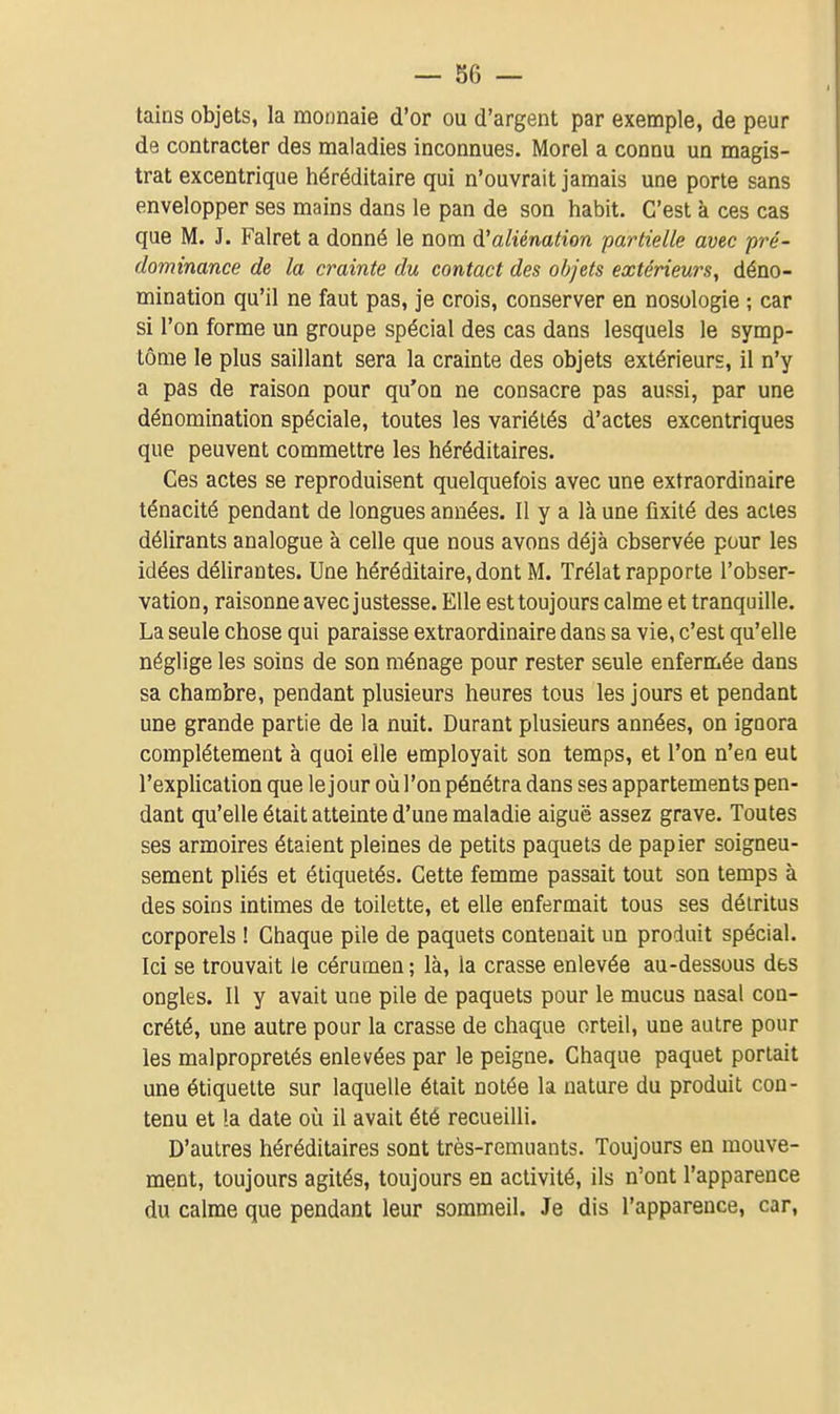 tains objets, la monnaie d'or ou d'argent par exemple, de peur de contracter des maladies inconnues. Morel a connu un magis- trat excentrique héréditaire qui n'ouvrait jamais une porte sans envelopper ses mains dans le pan de son habit. C'est à ces cas que M. J. Falret a donné le nom d'aliénation partielle avec pré- dominance de la crainte du contact des objets extérieurs, déno- mination qu'il ne faut pas, je crois, conserver en nosologie ; car si l'on forme un groupe spécial des cas dans lesquels le symp- tôme le plus saillant sera la crainte des objets extérieurs, il n'y a pas de raison pour qu'on ne consacre pas aussi, par une dénomination spéciale, toutes les variétés d'actes excentriques que peuvent commettre les héréditaires. Ces actes se reproduisent quelquefois avec une extraordinaire ténacité pendant de longues années. Il y a là une fixité des actes délirants analogue à celle que nous avons déjà observée pour les idées délirantes. Une héréditaire, dont M. Trélat rapporte l'obser- vation, raisonne avec justesse. Elle est toujours calme et tranquille. La seule chose qui paraisse extraordinaire dans sa vie, c'est qu'elle néglige les soins de son ménage pour rester seule enfermée dans sa chambre, pendant plusieurs heures tous les jours et pendant une grande partie de la nuit. Durant plusieurs années, on ignora complètement à quoi elle employait son temps, et l'on n'eu eut l'explication que le jour où l'on pénétra dans ses appartements pen- dant qu'elle était atteinte d'une maladie aiguë assez grave. Toutes ses armoires étaient pleines de petits paquets de papier soigneu- sement pliés et étiquetés. Cette femme passait tout son temps à des soins intimes de toilette, et elle enfermait tous ses détritus corporels ! Chaque pile de paquets contenait un produit spécial. Ici se trouvait le cérumen ; là, la crasse enlevée au-dessous des ongles. Il y avait une pile de paquets pour le mucus nasal con- crété, une autre pour la crasse de chaque orteil, une autre pour les malpropretés enlevées par le peigne. Chaque paquet portait une étiquette sur laquelle était notée la nature du produit con- tenu et la date où il avait été recueilli. D'autres héréditaires sont très-remuants. Toujours en mouve- ment, toujours agités, toujours en activité, ils n'ont l'apparence du calme que pendant leur sommeil. Je dis l'apparence, car.