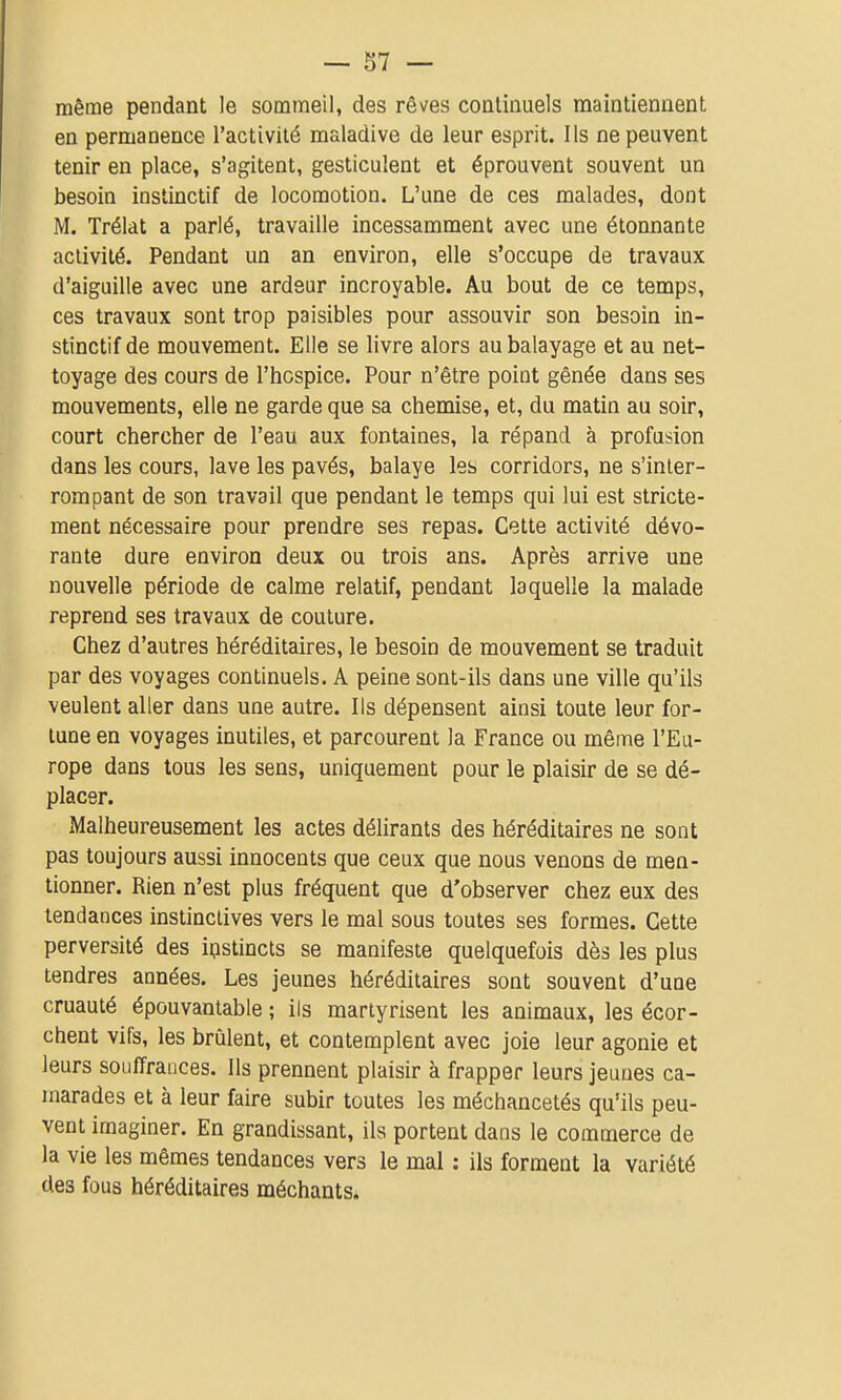 même pendant le sommeil, des rêves coalinuels maintiennent en permanence l'activité maladive de leur esprit. Ils ne peuvent tenir en place, s'agitent, gesticulent et éprouvent souvent un besoin instinctif de locomotion. L'une de ces malades, dont M. Trélat a parlé, travaille incessamment avec une étonnante activité. Pendant un an environ, elle s'occupe de travaux d'aiguille avec une ardeur incroyable. Au bout de ce temps, ces travaux sont trop paisibles pour assouvir son besoin in- stinctif de mouvement. Elle se livre alors au balayage et au net- toyage des cours de l'hospice. Pour n'être point gênée dans ses mouvements, elle ne garde que sa chemise, et, du matin au soir, court chercher de l'eau aux fontaines, la répand à profusion dans les cours, lave les pavés, balaye les corridors, ne s'inler- rompant de son travail que pendant le temps qui lui est stricte- ment nécessaire pour prendre ses repas. Cette activité dévo- rante dure environ deux ou trois ans. Après arrive une nouvelle période de calme relatif, pendant laquelle la malade reprend ses travaux de couture. Chez d'autres héréditaires, le besoin de mouvement se traduit par des voyages continuels. A peine sont-ils dans une ville qu'ils veulent aller dans une autre. Ils dépensent ainsi toute leur for- tune en voyages inutiles, et parcourent la France ou même l'Eu- rope dans tous les sens, uniquement pour le plaisir de se dé- placer. Malheureusement les actes délirants des héréditaires ne sont pas toujours aussi innocents que ceux que nous venons de men- tionner. Rien n'est plus fréquent que d'observer chez eux des tendances instinctives vers le mal sous toutes ses formes. Cette perversité des ipstincts se manifeste quelquefois dès les plus tendres années. Les jeunes héréditaires sont souvent d'une cruauté épouvantable ; ils martyrisent les animaux, les écor- chent vifs, les brûlent, et contemplent avec joie leur agonie et leurs souffrances. Ils prennent plaisir à frapper leurs jeunes ca- marades et à leur faire subir toutes les méchancetés qu'ils peu- vent imaginer. En grandissant, ils portent dans le commerce de la vie les mêmes tendances vers le mal : ils forment la variété des fous héréditaires méchants.