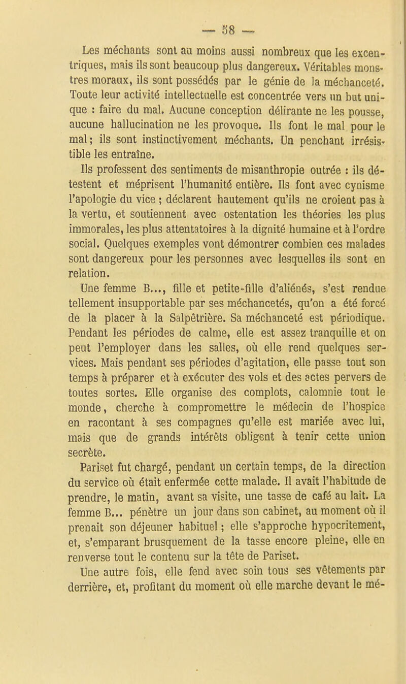 Les méchants sont au moins aussi nombreux que les excen- triques, mais ils sont beaucoup plus dangereux. Véritables mons- tres moraux, ils sont possédés par le génie de la méchanceté. Toute leur activité intellectuelle est concentrée vers un but uni- que : faire du mal. Aucune conception délirante ne les pousse, aucune hallucination ne les provoque. Ils font le mal pour le mal; ils sont instinctivement méchants. Un penchant irrésiS' tible les entraîne. Ils professent des sentiments de misanthropie outrée : ils dé- testent et méprisent l'humanité entière. Ils font avec cynisme l'apologie du vice ; déclarent hautement qu'ils ne croient pas à la vertu, et soutiennent avec ostentation les théories les plus immorales, les plus attentatoires à la dignité humaine et à Tordre social. Quelques exemples vont démontrer combien ces malades sont dangereux pour les personnes avec lesquelles ils sont en relation. Une femme B..., fille et petite-fille d'aliénés, s'est rendue tellement insupportable par ses méchancetés, qu'on a été forcé de la placer à la Salpêtrière. Sa méchanceté est périodique. Pendant les périodes de calme, elle est assez tranquille et on peut l'employer dans les salles, oià elle rend quelques ser- vices. Mais pendant ses périodes d'agitation, elle passe tout son temps à préparer et à exécuter des vols et des actes pervers de toutes sortes. Elle organise des complots, calomnie tout le monde, cherche à compromettre le médecin de l'hospice en racontant à ses compagnes qu'elle est mariée avec lui, mais que de grands intérêts obligent à tenir cette union secrète. Pariset fut chargé, pendant un certain temps, de la direction du service où était enfermée cette malade. Il avait l'habitude de prendre, le matin, avant sa visite, une tasse de café au lait. La femme B... pénètre un jour dans son cabinet, au moment où il prenait son déjeuner habituel ; elle s'approche hypocritement, et, s'emparant brusquement de la tasse encore pleine, elle en renverse tout le contenu sur la tête de Pariset. Une autre fois, elle fend avec soin tous ses vêtements par derrière, et, profitant du moment où elle marche devant le mé-