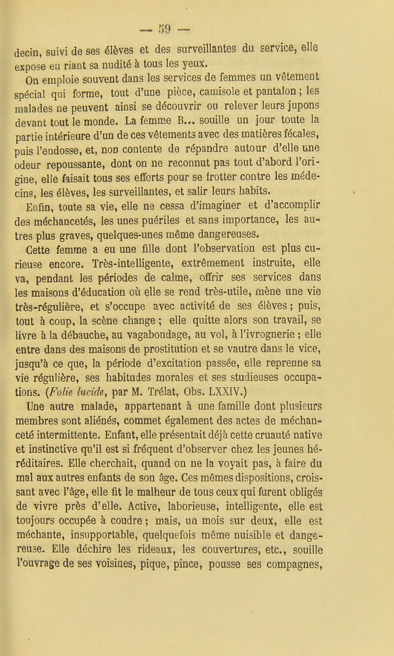 decin, suivi de ses élèves et des surveillantes du service, elle expose eu riant sa nudité à tous les yeux. On emploie souvent dans les services de femmes un vêtement spécial qui forme, tout d'une pièce, camisole et pantalon ; les malades ne peuvent ainsi se découvrir ou relever leurs jupons devant tout le monde. La femme B... souille un jour toute la partie intérieure d'un de ces vêtements avec des matières fécales, puis l'endosse, et, non contente de répandre autour d'elle une odeur repoussante, dont on ne reconnut pas tout d'abord l'ori- gine, elle faisait tous ses efforts pour se frotter contre les méde- cins, les élèves, les surveillantes, et salir leurs habits. Enfin, toute sa vie, elle ne cessa d'imaginer et d'accomplir des méchancetés, les unes puériles et sans importance, les au- tres plus graves, quelques-unes même dangereuses. Cette femme a eu une fille dont l'observation est plus cu- rieuse encore. Très-intelligente, extrêmement instruite, elle va, pendant les périodes de calme, offrir ses services dans les maisons d'éducation oii elle se rend très-utile, mène une vie très-régulière, et s'occupe avec activité de ses élèves ; puis, tout à coup, la scène change ; elle quitte alors son travail, se livre à la débauche, au vagabondage, au vol, à l'ivrognerie ; elle entre dans des maisons de prostitution et se vautre dans le vice, jusqu'à ce que, la période d'excitation passée, elle reprenne sa vie régulière, ses habitudes morales et ses studieuses occupa- tions. {Folie lucide, par M. Trélat, Obs. LXXIV.) Une autre malade, appartenant à une famille dont plusieurs membres sont aliénés, commet également des actes de méchan- ceté intermittente. Enfant, elle présentait déjà cette cruauté native et instinctive qu'il est si fréquent d'observer chez les jeunes hé- réditaires. Elle cherchait, quand on ne la voyait pas, à faire du mal aux autres enfants de son âge. Ces mêmes dispositions, crois- sant avec l'âge, elle fit le malheur de tous ceux qui furent obligés de vivre près d'elle. Active, laborieuse, intelligente, elle est toujours occupée à coudre ; mais, un mois sur deux, elle est méchante, insupportable, quelquefois même nuisible et dange- reuse. Elle déchire les rideaux, les couvertures, etc., souille l'ouvrage de ses voisines, pique, pince, pousse ses compagnes,