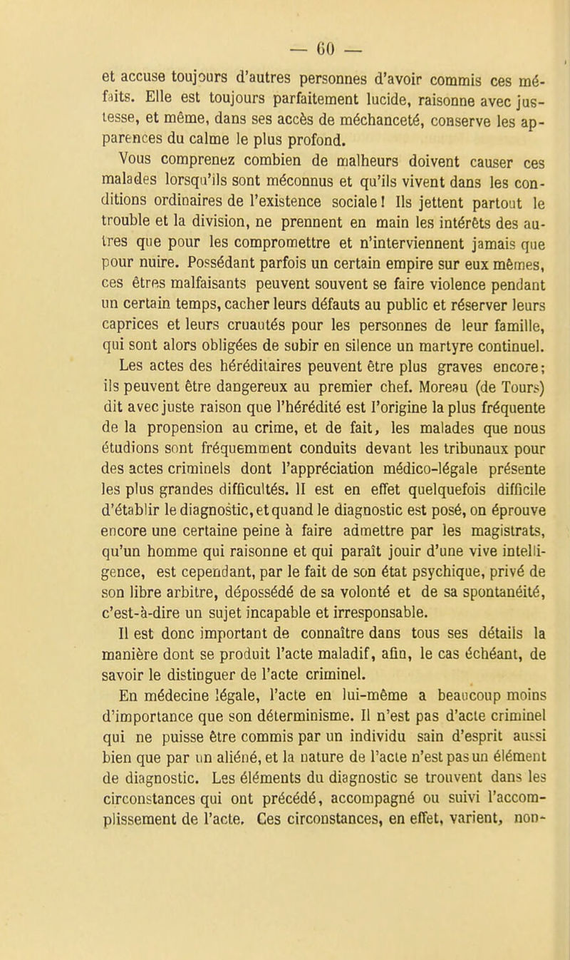 et accuse toujours d'autres personnes d'avoir commis ces mé- faits. Elle est toujours parfaitement lucide, raisonne avec jus- tesse, et même, dans ses accès de méchanceté, conserve les ap- parences du calme le plus profond. Vous comprenez combien de malheurs doivent causer ces malades lorsqu'ils sont méconnus et qu'ils vivent dans les con- ditions ordinaires de l'existence sociale ! Ils jettent partout le trouble et la division, ne prennent en main les intérêts des au- tres que pour les compromettre et n'interviennent jamais que pour nuire. Possédant parfois un certain empire sur eux mêmes, ces êtres malfaisants peuvent souvent se faire violence pendant un certain temps, cacher leurs défauts au public et réserver leurs caprices et leurs cruautés pour les personnes de leur famille, qui sont alors obligées de subir en silence un martyre continuel. Les actes des héréditaires peuvent être plus graves encore ; ils peuvent être dangereux au premier chef. Moresu (de Tours) dit avec juste raison que l'hérédité est l'origine la plus fréquente de la propension au crime, et de fait, les malades que nous étudions sont fréquemment conduits devant les tribunaux pour des actes criminels dont l'appréciation médico-légale présente les plus grandes difficultés. II est en effet quelquefois difficile d'établir le diagnostic, et quand le diagnostic est posé, on éprouve encore une certaine peine à faire admettre par les magistrats, qu'un homme qui raisonne et qui paraît jouir d'une vive intelli- gence, est cependant, par le fait de son état psychique, privé de son libre arbitre, dépossédé de sa volonté et de sa spontanéité, c'est-à-dire un sujet incapable et irresponsable. Il est donc important de connaître dans tous ses détails la manière dont se produit l'acte maladif, afin, le cas échéant, de savoir le distinguer de l'acte criminel. En médecine légale, l'acte en lui-même a beaucoup moins d'importance que son déterminisme. Il n'est pas d'acte criminel qui ne puisse être commis par un individu sain d'esprit aussi bien que par un aliéné, et la nature de l'acte n'est pas un élément de diagnostic. Les éléments du diagnostic se trouvent dans les circonstances qui ont précédé, accompagné ou suivi l'accom- plissement de l'acte. Ces circonstances, en effet, varient, non-