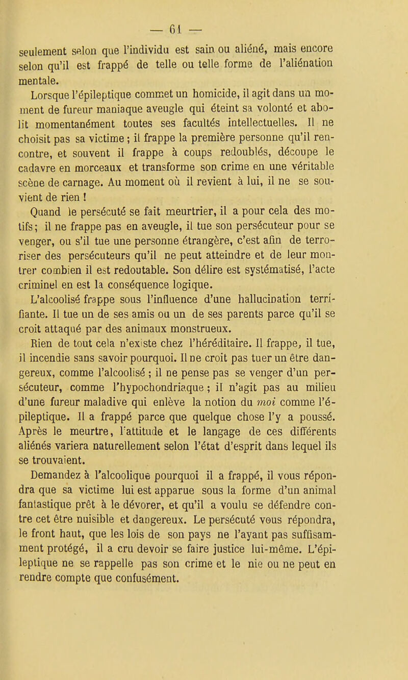 seulement selon que l'individu est sain ou aliéné, mais encore selon qu'il est frappé de telle ou telle forme de l'aliénation mentale. Lorsque l'épileptique commet un homicide, il agit dans un mo- ment de fureur maniaque aveugle qui éteint sa volonté et abo- lit momentanément toutes ses facultés intellectuelles. 11 ne choisit pas sa victime ; il frappe la première personne qu'il ren- contre, et souvent il frappe à coups redoublés, découpe le cadavre en morceaux et transforme son crime en une véritable scèoe de carnage. Au moment où il revient à lui, il ne se sou- vient de rien ! Quand le persécuté se fait meurtrier, il a pour cela des mo- tifs ; il ne frappe pas en aveugle, il tue son persécuteur pour se venger, ou s'il tue une personne étrangère, c'est afin de terro- riser des persécuteurs qu'il ne peut atteindre et de leur mon- trer combien il est redoutable. Son délire est systématisé, l'acte criminel en est la conséquence logique. L'alcoolisé frappe sous l'influence d'une hallucination terri- fiante. Il tue un de ses amis ou un de ses parents parce qu'il se croit attaqué par des animaux monstrueux. Rien de tout cela n'existe chez l'héréditaire. Il frappe, il tue, il incendie sans savoir pourquoi. Une croit pas tuer un être dan- gereux, comme l'alcoolisé ; il ne pense pas se venger d'un per- sécuteur, comme l'hypochondriaque ; il n'agit pas au milieu d'une fureur maladive qui enlève la notion du moi comme l'é- pileptique. Il a frappé parce que quelque chose l'y a poussé. Après le meurtre, Tattitude et le langage de ces différents aliénés variera naturellement selon l'état d'esprit dans lequel ils se trouvaient. Demandez à l'alcoolique pourquoi il a frappé, il vous répon- dra que sa victime lui est apparue sous la forme d'un animal fantastique prêt à le dévorer, et qu'il a voulu se défendre con- tre cet être nuisible et dangereux. Le persécuté vous répondra, le front haut, que les lois de son pays ne l'ayant pas suffisam- ment protégé, il a cru devoir se faire justice lui-même. L'épi- leptique ne se rappelle pas son crime et le nie ou ne peut en rendre compte que confusément.