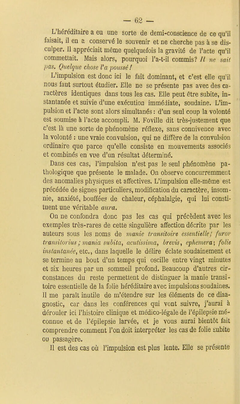 L'héréditaire a eu une sorte de demi-conscience de ce qu'il faisait, il en a conservé le souvenir et ne cherche pas à se dis- culper. Il appréciait même quelquefois la gravité de l'acte qu'il commettait. Mais alors, pourquoi l'a-t-il commis? // ne sait pas. Quelque chose l'a poussé! L'impulsion est donc ici le fait dominant, et c'est elle qu'il nous faut surtout étudier. Elle ne se présente pas avec des ca- ractères identiques dans tous les cas. Elle peut être subite, in- stantanée et suivie d'une exécution immédiate, soudaine. L'im- pulsion et l'acte sont alors simultanés : d'un seul coup la volonté est soumise à l'acte accompli. M. Foville dit très-justement que c'est là une sorte de phénomène réflexe, sans connivence avec la volonté : une vraie convulsion, qui ne diffère de la convulsion ordinaire que parce qu'elle consiste en mouvements associés et combinés en vue d'un résultat déterminé. Dans ces cas, l'impulsion n'est pas le seul phénomène pa- thologique que présente le malade. On observe concurremment des anomalies physiques et affectives. L'impulsion elle-même est précédée de signes particuliers, modification du caractère, insom- nie, anxiété, bouffées de chaleur, céphalalgie, qui lui consti- tuent une véritable aura. On ne confondra donc pas les cas qui précèdent avec les exemples très-rares de cette singulière affection décrite par les auteurs sous les noms de manie transitoire essentielle; fur or transitorius; mania subita, acutissima, brevis, ephemera\ folie instantanée, etc., dans laquelle le délire éclate soudainement et se termine au bout d'un temps qui oscille entre vingt minutes et six heures par un sommeil profond. Beaucoup d'autres cir- constances du reste permettent de distinguer la manie transi- toire essentielle de la folie héréditaire avec impulsions soudaines. Il me paraît inutile de m'étendre sur les éléments de ce diaa- gnostic, car dans les conférences qui vont suivre, j'aurai à dérouler ici l'histoire clinique et médico-légale de l'épilepsie mé- connue et de l'épilepsie larvée, et je vous aurai bientôt fait comprendre comment l'on doit interpréter les cas de folie t;ubite ou passagère. Il est des cas oii l'impulsion est plus lente. Elle se présente