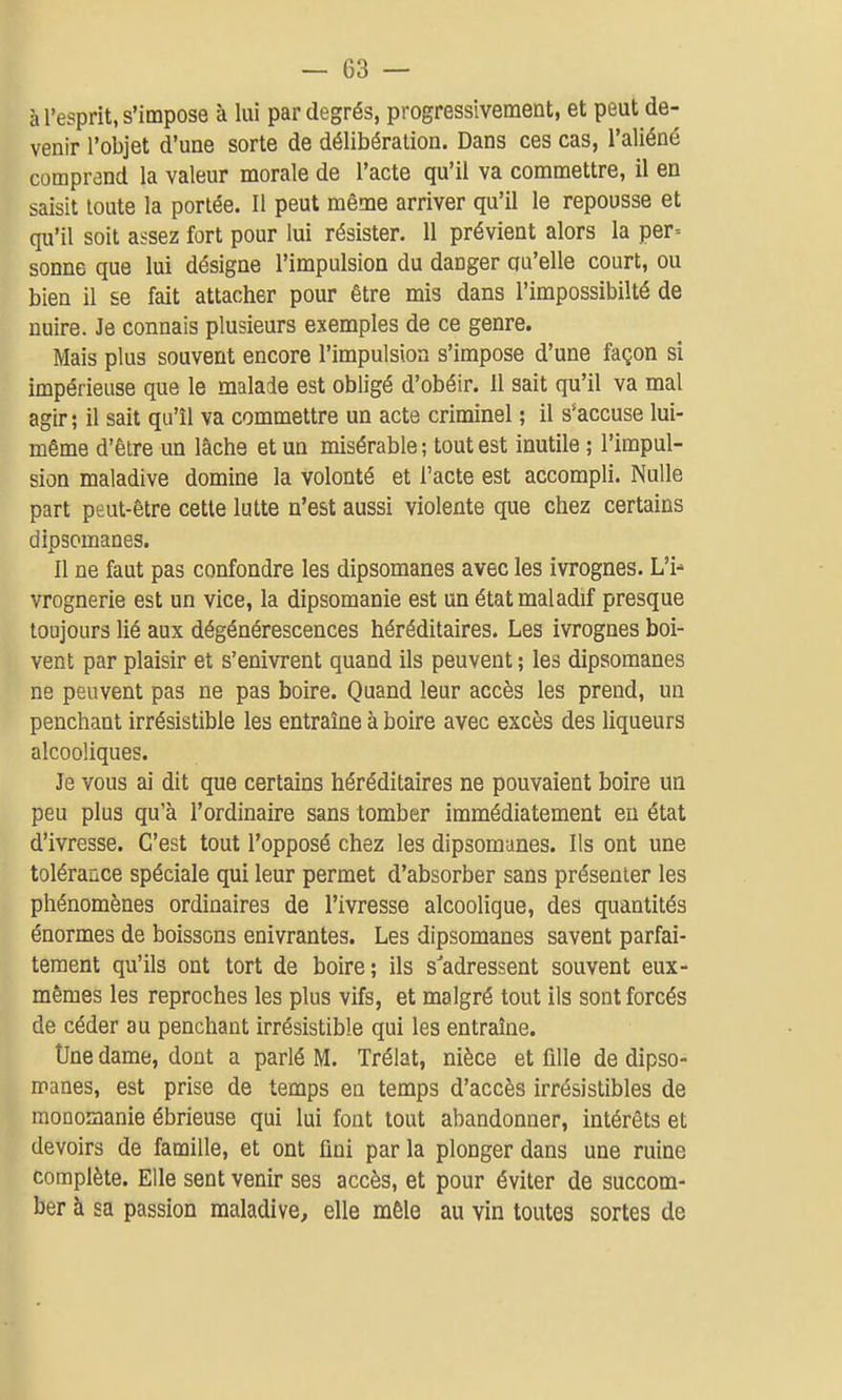 à l'esprit, s'impose à lui par degrés, progressivement, et peut de- venir l'objet d'une sorte de délibération. Dans ces cas, l'aliéné comprend la valeur morale de l'acte qu'il va commettre, il en saisit toute la portée. Il peut même arriver qu'il le repousse et qu'il soit assez fort pour lui résister. 11 prévient alors la per^ sonne que lui désigne l'impulsion du danger qu'elle court, ou bien il se fait attacher pour être mis dans l'impossibilté de nuire. Je connais plusieurs exemples de ce genre. Mais plus souvent encore l'impulsion s'impose d'une façon si impérieuse que le malade est obligé d'obéir. 11 sait qu'il va mal agir; il sait qu'il va commettre un acte criminel ; il s*accuse lui- même d'être un lâche et un misérable; tout est inutile ; l'impul- sion maladive domine la volonté et l'acte est accompli. Nulle part peut-être cette lutte n'est aussi violente que chez certains dipsomanes. Il ne faut pas confondre les dipsomanes avec les ivrognes. L'i- vrognerie est un vice, la dipsomanie est un état maladif presque toujours lié aux dégénérescences héréditaires. Les ivrognes boi- vent par plaisir et s'enivrent quand ils peuvent ; les dipsomanes ne peuvent pas ne pas boire. Quand leur accès les prend, un penchant irrésistible les entraîne à boire avec excès des liqueurs alcooliques. Je vous ai dit que certains héréditaires ne pouvaient boire un peu plus qu'à l'ordinaire sans tomber immédiatement eu état d'ivresse. C'est tout l'opposé chez les dipsomanes. Ils ont une tolérance spéciale qui leur permet d'absorber sans présenter les phénomènes ordinaires de l'ivresse alcoolique, des quantités énormes de boissons enivrantes. Les dipsomanes savent parfai- tement qu'ils ont tort de boire; ils s'adressent souvent eux- mêmes les reproches les plus vifs, et malgré tout ils sont forcés de céder au penchant irrésistible qui les entraîne. Une dame, dont a parlé M. Trélat, nièce et fille de dipso- manes, est prise de temps en temps d'accès irrésistibles de raonomanie ébrieuse qui lui font tout abandonner, intérêts et devoirs de famille, et ont fini par la plonger dans une ruine complète. Elle sent venir ses accès, et pour éviter de succom- ber à sa passion maladive^ elle mêle au vin toutes sortes de