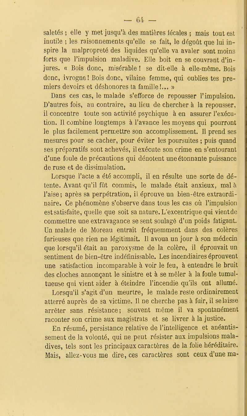 saletés ; elle y met jusqu'à des matières iécales ; mais tout est inutile ; les raisonnements qu'elle se fait, le dégoût que lui in- spire la malpropreté des liquides qu'elle va avaler sont moins forts que l'impulsion maladive. Elle boit en se couvrant d'in- jures. « Bois donc, misérable ! se dit-elle à elle-mêaie. Bois donc, ivrogne ! Bois donc, vilaine femme, qui oublies tes pre- miers devoirs et déshonores ta famille!... » Dans ces cas, le malade s'efforce de repousser l'impulsion. D'autres fois, au contraire, au lieu de chercher à la repousser, il concentre toute son activité psychique à en assurer l'exécu- tion. Il combine longtemps à l'avance les moyens qui pourront le plus facilement permettre son accomplissement. Il prend ses mesures pour se cacher, pour éviter les poursuites ; puis quand ses préparatifs sont achevés, il exécute son crime en s'enlouranl d'une foule de précautions qui dénotent une étonnante puissance de ruse et de dissimulation. Lorsque l'acte a été accompli, il en résulte une sorte de dé- tente. Avant qu'il fût commis, le malade était anxieux, mal à l'aise; après sa perpétration, il éprouve un bien-être extraordi- naire. Ce phénomène s'observe dans tous les cas où l'impulsion est satisfaite, quelle que soit sa nature. L'excentrique qui vientde commettre une extravagance se sent soulagé d'un poids fatigant. Un malade de Moreau entrait fréquemment dans des colères furieuses que rien ne légitimait. Il avoua un jour à son médecin que lorsqu'il était au paroxysme de la colère, il éprouvait un sentiment de bien-être indéfinissable. Les incendiaires éprouvent une satisfaction incomparable à voir le feu, à entendre le bruit des cloches annonçant le sinistre et à se mêler à la foule tumul- tueuse qui vient aider à éteindre l'incendie qu'ils ont allumé. Lorsqu'il s'agit d'un meurtre, le malade reste ordinairement atterré auprès de sa victime. Il ne cherche pas à fuir, il se laisse arrêter sans résistance; souvent même il va spontanément raconter son crime aux magistrats et se livrer à la justice. En résumé, persistance relative de l'intelligence et anéantis- sement de la volonté, qui ne peut résister aux impulsions mala- dives, tels sont les principaux caractères de la folie héréditaire. Mais, allez-vous me dire, ces caractères sont ceux d'une ma-