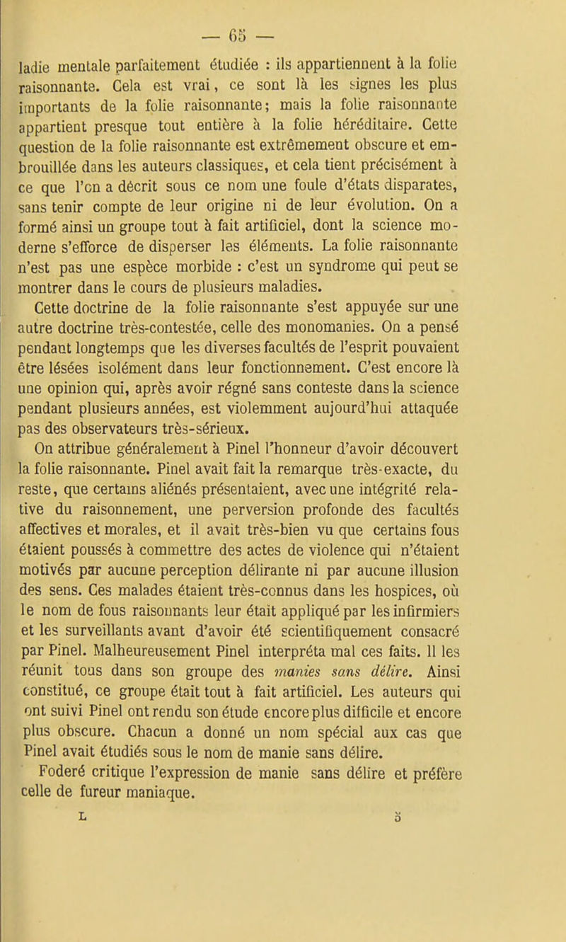 ladie mentale parfaitement étudiée : ils appartiennent à la folie raisonnante. Cela est vrai, ce sont là les lignes les plus importants de la folie raisonnante; mais la folie raisonnante appartient presque tout entière à la folie héréditaire. Cette question de la folie raisonnante est extrêmement obscure et em- brouillée dans les auteurs classiques, et cela tient précisément à ce que l'en a décrit sous ce nom une foule d'états disparates, sans tenir compte de leur origine ni de leur évolution. On a formé ainsi un groupe tout à fait artificiel, dont la science mo- derne s'efforce de disperser las éléments. La folie raisonnante n'est pas une espèce morbide : c'est un syndrome qui peut se montrer dans le cours de plusieurs maladies. Cette doctrine de la folie raisonnante s'est appuyée sur une autre doctrine très-contestée, celle des monomanies. On a pensé pendant longtemps que les diverses facultés de l'esprit pouvaient être lésées isolément dans leur fonctionnement. C'est encore là une opinion qui, après avoir régné sans conteste dans la science pendant plusieurs années, est violemment aujourd'hui attaquée pas des observateurs très-sérieux. On attribue généralement à Pinel l'honneur d'avoir découvert la folie raisonnante. Pinel avait fait la remarque très-exacte, du reste, que certams aliénés présentaient, avec une intégrité rela- tive du raisonnement, une perversion profonde des facultés affectives et morales, et il avait très-bien vu que certains fous étaient poussés à commettre des actes de violence qui n'étaient motivés par aucune perception délirante ni par aucune illusion des sens. Ces malades étaient très-connus dans les hospices, où le nom de fous raisonnants leur était appliqué par les infirmiers et les surveillants avant d'avoir été scientiûquement consacré par Pinel. Malheureusement Pinel interpréta mal ces faits. 11 les réunit tous dans son groupe des manies sans délire. Ainsi constitué, ce groupe était tout à fait artificiel. Les auteurs qui ont suivi Pinel ont rendu son étude encore plus difficile et encore plus obscure. Chacun a donné un nom spécial aux cas que Pinel avait étudiés sous le nom de manie sans délire. Foderé critique l'expression de manie sans délire et préfère celle de fureur maniaque. L o