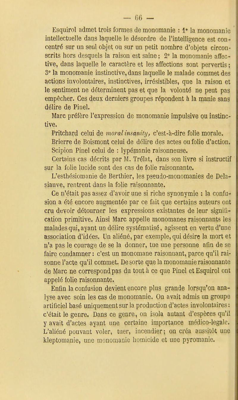 — (iG — Esquirol admet trois formes de raonoraanie : !• la monoraanic intellectuelle dans laquelle le désordre de l'intelligence est con- centré sur un seul objet ou sur un petit nombre d'objets circon- scrits hors desquels la raison est saine; 2° la monomanie affec- tive, dans laquelle le caractère et les affections sont pervertis ; 3 la monoroanie instinctive, dans laquelle le malade commet des actions involontaires, instinctives, irrésistibles, que la raison et le sentiment ne déterminent pas et que la volonté ne peut pas empêcher. Ces deux derniers groupes répondent à la manie sans délire de Pinel. Marc préfère l'expression de monomanie impulsive ou instinc- tive. Pritchard celui de moral insànity, c'est-à-dire folie morale. Brierre de Boismont celui de délire des actes ou folie d'action. Scipion Pinel celui de : lypémanie raisonneuse. Certains cas décrits par M. Trélat, dans son livre si instructif sur la folie lucide sont des cas de folie raisonnante. L'esthésiomanie de Berthier, les pseudo-monomanies de Dela- siauve, rentrent dans la folie raisonnante. Ce n'était pas assez d'avoir une si riche synonymie : la confu- sion a été encore augmentée par ce fait que certains auteurs ont cru devoir détourner les expressions existantes de leur signiQ- cation primitive. Ainsi Marc appelle monomanes raisonnants les malades qui, ayant un délire systématisé, agissent en vertu d'une association d'idées. Un aliéné, par exemple, qui désire la mort et n'a pas le courage de se la donner, tue une personne afin de se faire condamner : c'est un monomane raisonnant, parce qu'il rai- sonne l'acte qu'il commet. De sorte que la monomanie raisonnante de Marc ne correspond pas du tout à ce que Pinel et Esquirol ont appelé folie raisonnante. Enfin la confusion devient encore plus grande lorsqu'on ana- lyse avec soin les cas de monomanie. On avait admis un groupe artificiel basé uniquement sur la production d'actes involontaires : c'était le genre. Dans ce genre, on isola autant d'espèces qu'il y avait d'actes ayant une certaine importance médico-légale. L'aliéné pouvant voler, tuer, incendier; on créa aussitôt une kleptomanie, une raonomanie homicide et une pyromanie.