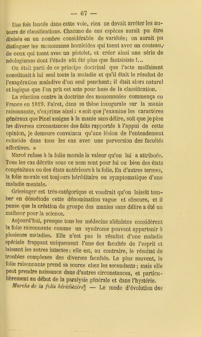 Uue fois lancés dans cette voie, riea ne devait arrêter les au- teurs de' classiQcations. Chacune de ces espèces aurait pu être divisée en un nombre considérable de variétés ; on aurait pu distinguer les mcnomanes homicides qui tuent avec un couteau,* de ceux qui tuent avec un pistolet, et créer ainsi une série de néologismes dont l'étude eût été plus que fantaisiste !... On était parti de ce principe doctrinal que l'acte malfaisant constituait à lui seul toute la maladie et qu'il était le résultat de l'exagération maladive d'un seul penchant; il était alors naturel et logique que l'on prît cet acte pour base de la classification. La réaction contre la doctrine des monomanies commença en France en 1819. Falret, dans sa thèse inaugurale sur la manie raisonnante, s'exprime ainsi : « soit que j'examine les caractères généraux que Pinel assigne à la manie sans délire, soit que je pèse les diverses circonstances des faits rapportés à l'appui de cette opinion, je demeure convaincu qu'une lésion de l'entendement coïncide dans tous les cas avec une perversion des facultés affectives. » Marcé refuse à la folie morale la valeur qu'on lui a attribuée. Tous les cas décrits sous ce nom sont pour lui ou bien des états congénitaux ou des états antérieurs à la folie. En d'autres termes, la folie morale est toujours héréditaire ou symptomatique d'une maladie mentale. Griesinger est très-catégorique et voudrait qu'on laissât tom- ber en désuétude cette dénomination vague et obscure, et il pense que la création du groupe des manies sans délire a été un malheur pour la science. Aujourd'hui, presque tous les médecins aliénistes considèrent la folie raisonnante comme un syndrome pouvant appartenir h plusieurs maladies» Elle n'est pas le résultat d'une maladie spéciale frappant uniquement l'une des facultés de l'esprit et laissant les autres intactes ; elle est, au contraire, le résultat de troubles complexes des diverses facultés. Le plus souvent, la folie raisonnante prend sa source chez les ascendants ; mais elle peut prendre naissance dans d'autres circonstances, et particu- lièrement au début de la paralysie générale et dans l'hystérie. Marche de la folie héréditaire] — Le mode d'évolution des