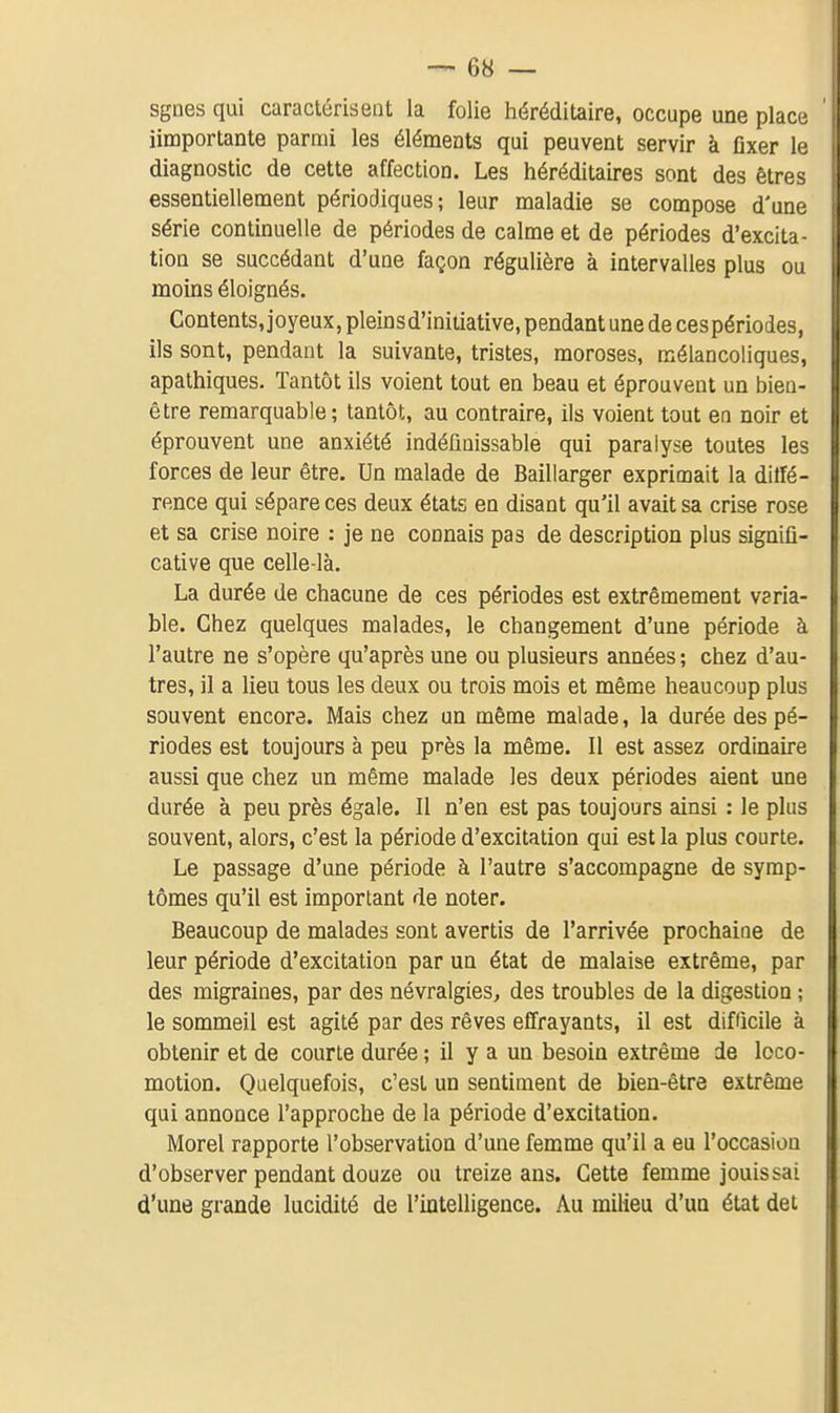 sgnes qui caractérisent la folie héréditaire, occupe une place iimportante parmi les éléments qui peuvent servir à fixer le diagnostic de cette affection. Les héréditaires sont des êtres essentiellement périodiques; leur maladie se compose d'une série continuelle de périodes de calme et de périodes d'excita- tion se succédant d'une façon régulière à intervalles plus ou moins éloignés. Contents, joyeux, pleins d'initiative, pendant une de ces périodes, ils sont, pendant la suivante, tristes, moroses, mélancoliques, apathiques. Tantôt ils voient tout en beau et éprouvent un bien- être remarquable; tantôt, au contraire, ils voient tout en noir et éprouvent une anxiété indéfinissable qui paralyse toutes les forces de leur être. Un malade de Baillarger exprimait la dilfé- rence qui sépare ces deux états en disant qu'il avait sa crise rose et sa crise noire : je ne connais pas de description plus signifi- cative que celle-là. La durée de chacune de ces périodes est extrêmement veria- ble. Chez quelques malades, le changement d'une période à l'autre ne s'opère qu'après une ou plusieurs années ; chez d'au- tres, il a lieu tous les deux ou trois mois et même beaucoup plus souvent encore. Mais chez un même malade, la durée des pé- riodes est toujours à peu près la même. Il est assez ordinaire aussi que chez un même malade les deux périodes aient une durée à peu près égale. Il n'en est pas toujours ainsi : le plus souvent, alors, c'est la période d'excitation qui est la plus courte. Le passage d'une période à l'autre s'accompagne de symp- tômes qu'il est important de noter. Beaucoup de malades sont avertis de l'arrivée prochaine de leur période d'excitation par un état de malaise extrême, par des migraines, par des névralgies, des troubles de la digestion ; le sommeil est agité par des rêves effrayants, il est difficile à obtenir et de courte durée ; il y a un besoin extrême de loco- motion. Quelquefois, c'est un sentiment de bien-être extrême qui annonce l'approche de la période d'excitation. Morel rapporte l'observation d'une femme qu'il a eu l'occasion d'observer pendant douze ou treize ans. Cette femme jouis sai d'une grande lucidité de l'intelligence. Au milieu d'un état det