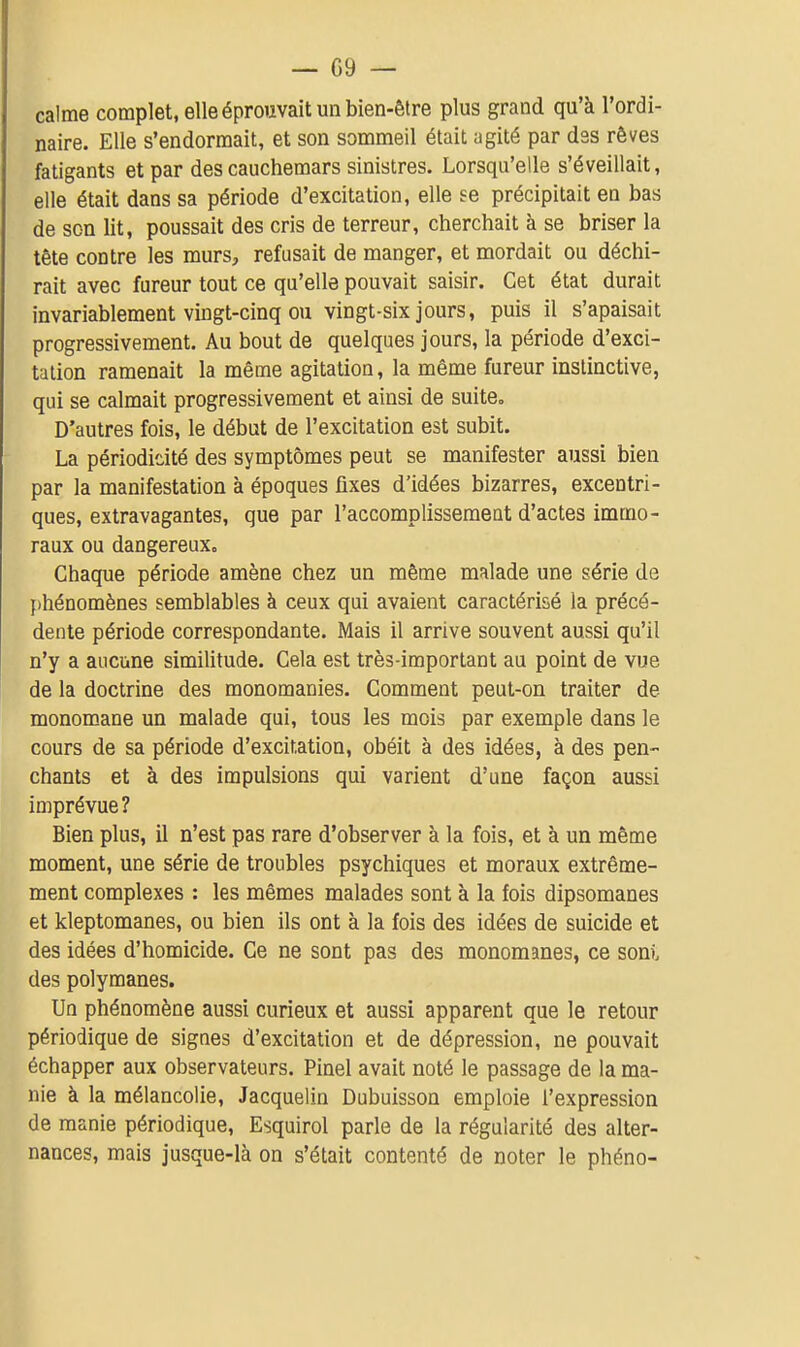 calme complet, elle éprouvait un bien-être plus grand qu'à l'ordi- naire. Elle s'endormait, et son sommeil était agité par des rêves fatigants et par des cauchemars sinistres. Lorsqu'elle s'éveillait, elle était dans sa période d'excitation, elle se précipitait en bas de son lit, poussait des cris de terreur, cherchait à se briser la tête contre les murs^, refusait de manger, et mordait ou déchi- rait avec fureur tout ce qu'elle pouvait saisir. Cet état durait invariablement vingt-cinq ou vingt-six jours, puis il s'apaisait progressivement. Au bout de quelques jours, la période d'exci- tation ramenait la même agitation, la même fureur instinctive, qui se calmait progressivement et ainsi de suite. D'autres fois, le début de l'excitation est subit. La périodidté des symptômes peut se manifester aussi bien par la manifestation à époques fixes d'idées bizarres, excentri- ques, extravagantes, que par l'accomplissement d'actes immo- raux ou dangereux. Chaque période amène chez un même malade une série de phénomènes semblables à ceux qui avaient caractérisé la précé- dente période correspondante. Mais il arrive souvent aussi qu'il n'y a aucune similitude. Cela est très-important au point de vue de la doctrine des monomanies. Comment peut-on traiter de monomane un malade qui, tous les mois par exemple dans le cours de sa période d'excitation, obéit à des idées, à des pen- chants et à des impulsions qui varient d'une façon aussi imprévue? Bien plus, il n'est pas rare d'observer à la fois, et à un même moment, une série de troubles psychiques et moraux extrême- ment complexes : les mêmes malades sont à la fois dipsomanes et kleptomanes, ou bien ils ont à la fois des idées de suicide et des idées d'homicide. Ce ne sont pas des monomanes, ce soni. des polymanes. Un phénomène aussi curieux et aussi apparent que le retour périodique de signes d'excitation et de dépression, ne pouvait échapper aux observateurs. Pinel avait noté le passage de la ma- nie à la mélancolie, Jacquelin Dubuisson emploie l'expression de manie périodique, Esquirol parle de la régularité des alter- nances, mais jusque-là on s'était contenté de noter le phéno-