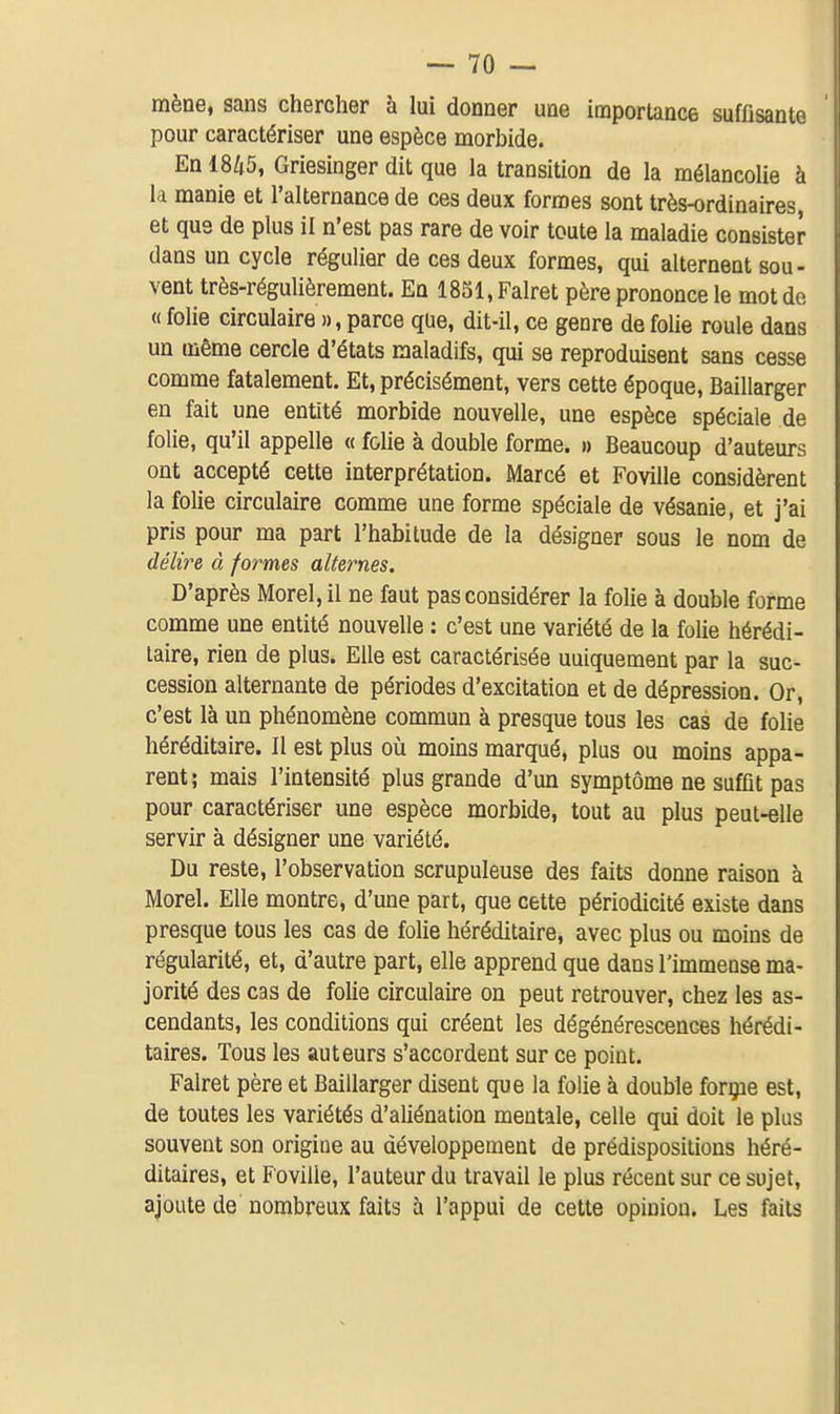 mène, sans chercher à lui donner une importance suffisante pour caractériser une espèce morbide. En 1845, Griesinger dit que la transition de la mélancolie à la manie et l'alternance de ces deux formes sont très-ordinaires, et que de plus il n'est pas rare de voir toute la maladie consister dans un cycle régulier de ces deux formes, qui alternent sou- vent très-régulièrement. En 1851, Falret père prononce le mot de « folie circulaire », parce que, dit-il, ce genre de folie roule dans un même cercle d'états maladifs, qui se reproduisent sans cesse comme fatalement. Et, précisément, vers cette époque, Baillarger en fait une entité morbide nouvelle, une espèce spéciale de folie, qu'il appelle « folie à double forme. » Beaucoup d'auteurs ont accepté cette interprétation. Marcé et Foville considèrent la folie circulaire comme une forme spéciale de vésanie, et j'ai pris pour ma part l'habitude de la désigner sous le nom de délire à formes alternes. D'après Morel, il ne faut pas considérer la folie à double forme comme une entité nouvelle : c'est une variété de la folie hérédi- taire, rien de plus. Elle est caractérisée uniquement par la suc- cession alternante de périodes d'excitation et de dépression. Or, c'est là un phénomène commun à presque tous les cas de folie héréditaire. Il est plus oîi moins marqué, plus ou moins appa- rent; mais l'intensité plus grande d'un symptôme ne suffit pas pour caractériser une espèce morbide, tout au plus peut-elle servir à désigner une variété. Du reste, l'observation scrupuleuse des faits donne raison à Morel. Elle montre, d'une part, que cette périodicité existe dans presque tous les cas de folie héréditaire, avec plus ou moins de régularité, et, d'autre part, elle apprend que dans l'immense ma- jorité des cas de folie circulaire on peut retrouver, chez les as- cendants, les conditions qui créent les dégénérescences hérédi- taires. Tous les auteurs s'accordent sur ce point. Falret père et Baillarger disent que la folie à double foryae est, de toutes les variétés d'aliénation mentale, celle qui doit le plus souvent son origine au développement de prédispositions héré- ditaires, et Foville, l'auteur du travail le plus récent sur ce sujet, ajoute de nombreux faits à l'appui de cette opinion. Les faits