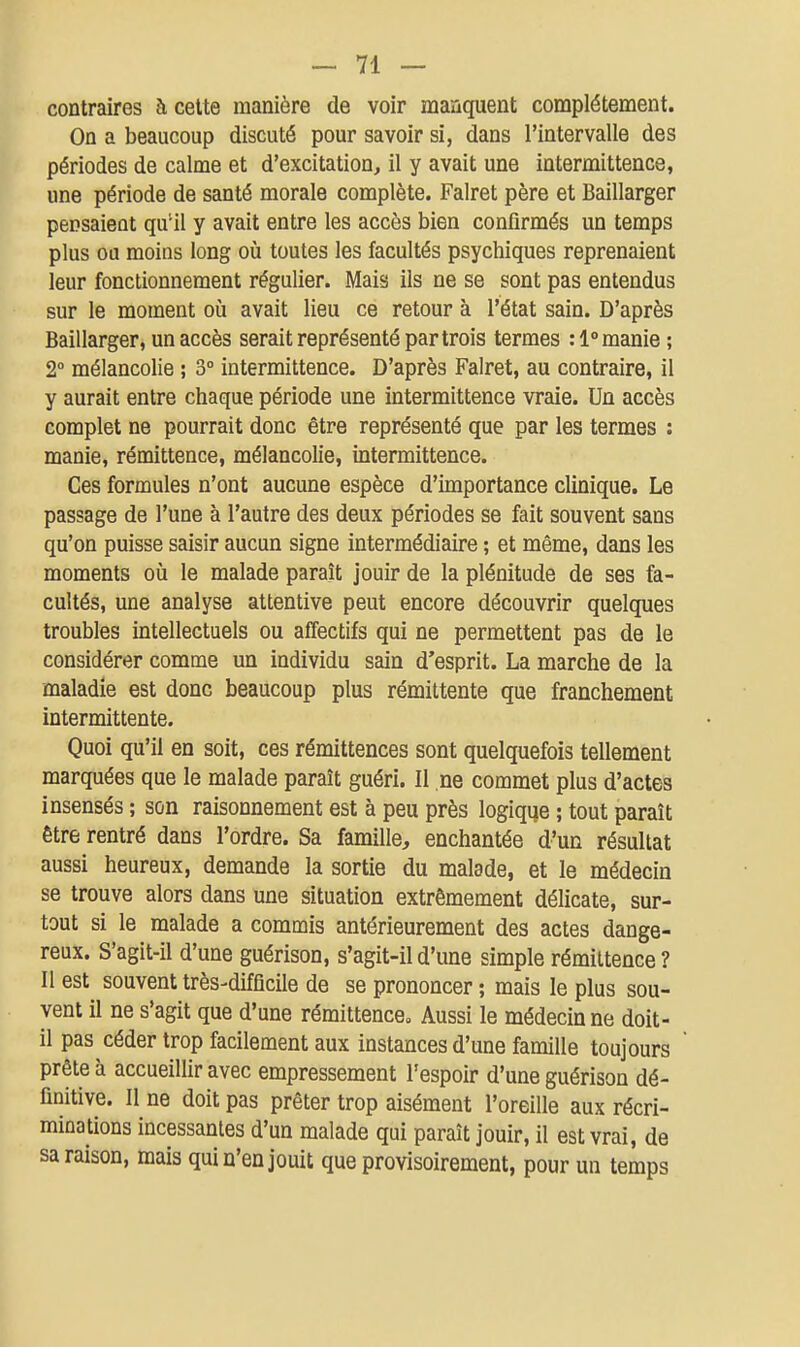 contraires à celte manière de voir manquent complètement. On a beaucoup discuté pour savoir si, dans l'intervalle des périodes de calme et d'excitation, il y avait une intermittence, une période de santé morale complète. Falret père et Baillarger pensaient qu'il y avait entre les accès bien confirmés un temps plus ou moins long où toutes les facultés psychiques reprenaient leur fonctionnement régulier. Mais ils ne se sont pas entendus sur le moment où avait lieu ce retour à l'état sain. D'après Baillarger, un accès serait représenté par trois termes :1° manie ; 2° mélancolie ; 3° intermittence. D'après Falret, au contraire, il y aurait entre chaque période une intermittence vraie. Un accès complet ne pourrait donc être représenté que par les termes : manie, rémittence, mélancolie, intermittence. Ces formules n'ont aucune espèce d'importance clinique. Le passage de l'une à l'autre des deux périodes se fait souvent sans qu'on puisse saisir aucun signe intermédiaire ; et même, dans les moments où le malade paraît jouir de la plénitude de ses fa- cultés, une analyse attentive peut encore découvrir quelques troubles intellectuels ou affectifs qui ne permettent pas de le considérer comme un individu sain d'esprit. La marche de la maladie est donc beaucoup plus rémittente que franchement intermittente. Quoi qu'il en soit, ces rémittences sont quelquefois tellement marquées que le malade paraît guéri. Il ne commet plus d'actes insensés ; son raisonnement est à peu près logique ; tout paraît être rentré dans l'ordre. Sa famille, enchantée d'un résultat aussi heureux, demande la sortie du malade, et le médecin se trouve alors dans une situation extrêmement délicate, sur- tout si le malade a commis antérieurement des actes dange- reux. S'agit-il d'une guérison, s'agit-il d'une simple rémittence ? Il est souvent très-difficile de se prononcer ; mais le plus sou- vent il ne s'agit que d'une rémittence» Aussi le médecin ne doit- il pas céder trop facilement aux instances d'une famille toujours prête à accueillir avec empressement l'espoir d'une guérison dé- finitive. Il ne doit pas prêter trop aisément l'oreille aux récri- minations incessantes d'un malade qui paraît jouir, il est vrai, de sa raison, mais qui n'en jouit que provisoirement, pour un temps