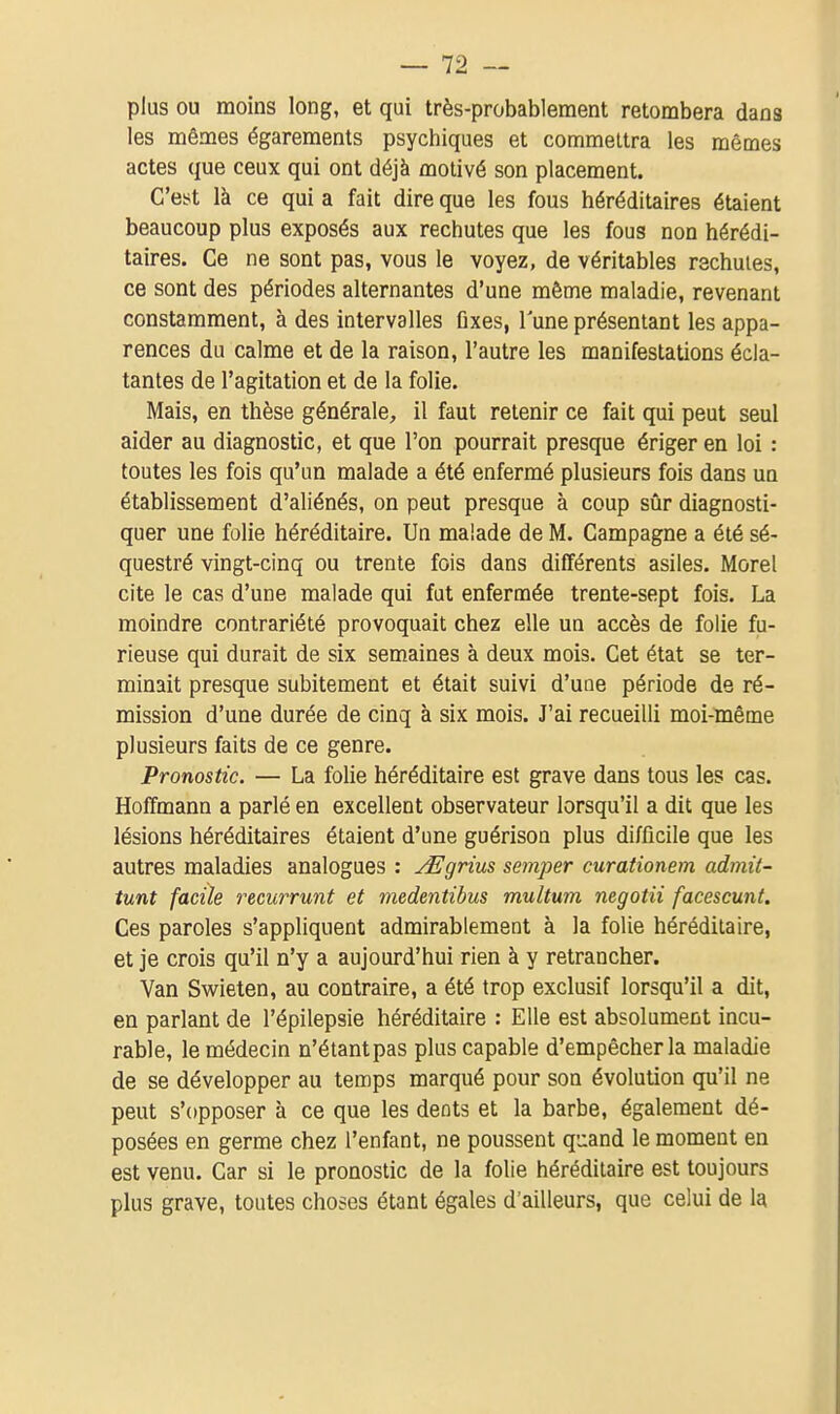 plus ou moins long, et qui très-probablement retombera dans les mêmes égarements psychiques et commettra les mêmes actes que ceux qui ont déjà motivé son placement. C'est là ce qui a fait dire que les fous héréditaires étaient beaucoup plus exposés aux rechutes que les fous non hérédi- taires. Ce ne sont pas, vous le voyez, de véritables rechutes, ce sont des périodes alternantes d'une même maladie, revenant constamment, à des intervalles fixes, l'une présentant les appa- rences du calme et de la raison, l'autre les manifestations écla- tantes de l'agitation et de la folie. Mais, en thèse générale, il faut retenir ce fait qui peut seul aider au diagnostic, et que l'on pourrait presque ériger en loi : toutes les fois qu'un malade a été enfermé plusieurs fois dans un établissement d'aliénés, on peut presque à coup sûr diagnosti- quer une folie héréditaire. Un malade de M. Campagne a été sé- questré vingt-cinq ou trente fois dans différents asiles. Morel cite le cas d'une malade qui fut enfermée trente-sept fois. La moindre contrariété provoquait chez elle un accès de folie fu- rieuse qui durait de six semaines à deux mois. Cet état se ter- minait presque subitement et était suivi d'une période de ré- mission d'une durée de cinq à six mois. J'ai recueilli moi-même plusieurs faits de ce genre. Pronostic. — La folie héréditaire est grave dans tous les cas. Hoffmann a parlé en excellent observateur lorsqu'il a dit que les lésions héréditaires étaient d'une guérison plus difficile que les autres maladies analogues : y^grius semper curationem admit- tunt facile recurrunt et medentibus multum negotii facescunt. Ces paroles s'appliquent admirablement à la folie héréditaire, et je crois qu'il n'y a aujourd'hui rien à y retrancher. Van Swieten, au contraire, a été trop exclusif lorsqu'il a dit, en parlant de l'épilepsie héréditaire : Elle est absolument incu- rable, le médecin n'étant pas plus capable d'empêcher la maladie de se développer au temps marqué pour son évolution qu'il ne peut s'opposer à ce que les dents et la barbe, également dé- posées en germe chez l'enfant, ne poussent quand le moment en est venu. Car si le pronostic de la folie héréditaire est toujours plus grave, toutes choses étant égales d'ailleurs, que celui de la