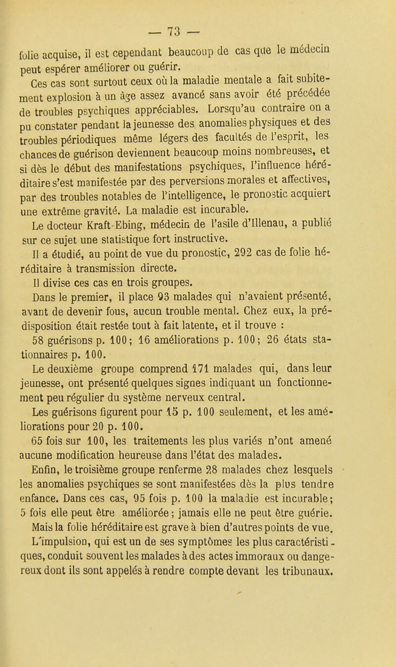 folie acquise, il est cependant beaucoup de cas qae le médecin peut espérer améliorer ou guérir. Ces cas sont surtout ceux où la maladie mentale a fait subite- ment explosion à un âge assez avancé sans avoir été précédée de troubles psychiques appréciables. Lorsqu'au contraire on a pu constater pendant la jeunesse des anomalies physiques et des troubles périodiques même légers des facultés de l'esprit, les chances de guérison deviennent beaucoup moins nombreuses, et si dès le début des manifestations psychiques, l'influence héré- ditaire s'est manifestée par des perversions morales et affectives, par des troubles notables de Tintelligence, le pronostic acquiert une extrême gravité. La maladie est incurable. Le docteur Kraft-Ebing, médecin de l'asile d'iUenau, a publié sur ce sujet une statistique fort instructive. Il a étudié, au point de vue du pronostic, 292 cas de folie hé- réditaire à transmission directe. Il divise ces cas en trois groupes. Dans le premier, il place 93 malade? qui n'avaient présenté, avant de devenir fous, aucun trouble mental. Chez eux, la pré- disposition était restée tout à fait latente, et il trouve : 58 guérisons p. 100; 16 améliorations p. 100; 26 états sta- tionnaires p. 100. Le deuxième groupe comprend 171 malades qui, dans leur jeunesse, ont présenté quelques signes indiquant un fonctionne- ment peu régulier du système nerveux central. Les guérisons figurent pour 15 p. 100 seulement, et les amé- liorations pour 20 p. 100. 65 fois sur 100, les traitements les plus variés n'ont amené aucune modification heureuse dans l'état des malades. Enfin, le troisième groupe renferme 28 malades chez lesquels les anomalies psychiques se sont manifestées dès la plus tendre enfance. Dans ces cas, 95 fois p. 100 la maladie est incurable; 5 fois elle peut être améliorée ; jamais elle ne peut être guérie. Mais la folie héréditaire est grave à bien d'autres points de vue. L'impulsion, qui est un de ses symptômes les plus caractéristi - ques, conduit souvent les malades à des actes immoraux ou dange- reux dont ils sont appelés à rendre compte devant les tribunaux.