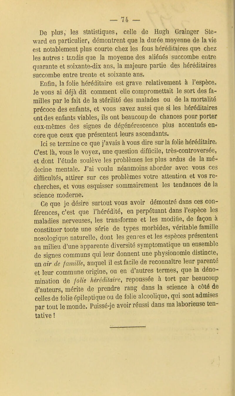 De plus, les statistiques, celle de Hugh Grainger Ste- ward en particulier, démontrent que la durée moyenne de la vie est notablement plus courte chez les fous héréditaires que chez les autres : tandis que la moyenne des aliénés succombe entre quarante et soixante-dix ans, la majeure partie des héréditaires succombe entre trente et soixante ans. Enfin, la folie héréditaire est grave relativement à l'espèce. Je vous ai déjà dit comment elle compromettait le sort des fa- milles par le fait de la stérilité des malades ou de la mortalité précoce des enfants, et vous savez aussi que si les héréditaires ont des enfants viables, ils ont beaucoup de chances pour porter eux-mêmes des signes de dégénérescence plus accentués en- core que ceux que présentent leurs ascendants. Ici se termine ce que j'avais à vous dire sur la folie héréditaire. C'est là, vous le voyez, une question difficile, très-controversée, et dont l'étude soulève les problèmes les plus ardus de la mé- decine mentale. J'ai voulu néanmoins aborder avec vous ces difficultés, attirer sur ces problèmes votre attention et vos re- cherches, et vous esquisser sommairement les tendances de la science moderne. Ce que je désire surtout vous avoir démontré dans ces con- férences, c'est que l'hérédité, en perpétuant dans l'espèce les maladies nerveuses, les transforme et les modifie, de façon à constituer toute une série de types morbides, véritable famille nosologique naturelle, dont les genres et les espèces présentent au milieu d'une apparente diversité symptomatique un ensemble de signes communs qui leur donnent une physionomie distincte, un air de famille, auquel il est facile de reconnaître leur parenté et leur commune origine, ou en d'autres termes, que la déno- mination de folie héréditaire, repoussée à tort par beaucoup d'auteurs, mérite de prendre rang dans la science à côté de celles de folie épileptique ou de folie alcoolique, qui sont admises par tout le monde. Puissé-je avoir réussi dans ma laborieuse ten- tative !