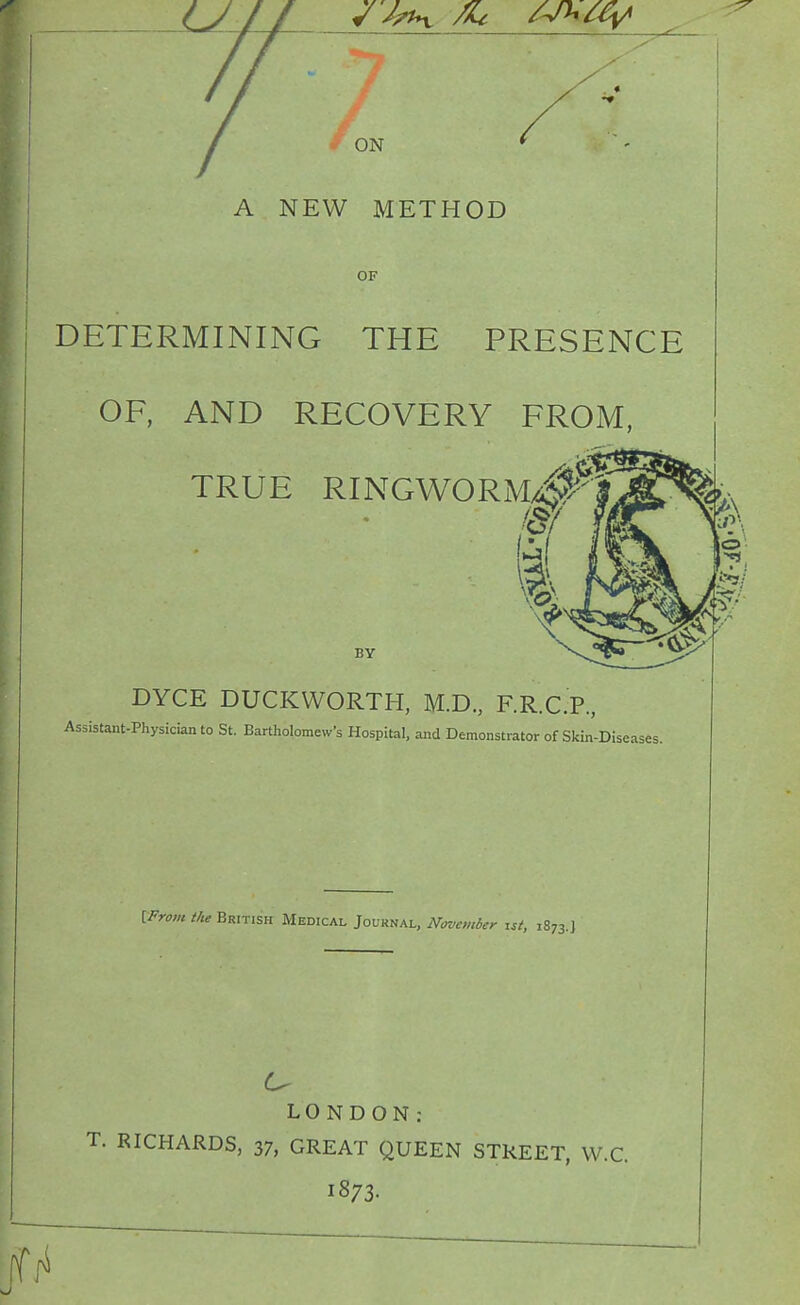 ON A NEW METHOD OF DETERMINING THE PRESENCE OF, AND RECOVERY FROM, TRUE RINGWORM/;^.^ BY DYCE DUCKWORTH, M.D., F.R.C.P, Assistant-Physician to St. Bartholomew's Hospital, and Demonstrator of Skin-Diseases. IFrom the British Medical Journal, November isi, 1873.J LONDON: T. RICHARDS, 37, GREAT QUEEN STREET, VV.C. 1873.