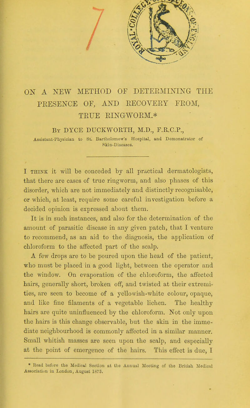 ON A NEW METHOD OF DETEEMINING THE PKESENCE OF, AND EECOVERY FEOM, TEUE EINGWOEM * By DYCE DUCKWORTH, M.D., F.R.C.P., Assistant-Physician to St. Bartholomew's Hospital, and Demonstrator of Skin-Diseases. I THINK it will be couceded by all practical dermatologists, that there are cases of true ringworm, and also phases of this disorder, which are not immediately and distinctly recognisable, or which, at least, require some careful investigation before a decided opinion is expressed about them. It is in such instances, and also for the determination of the amount of parasitic disease in any given patch, that I venture to recommend, as an aid to the diagnosis, the application of chloroform to the affected part of the scalp. A few drops are to be poured upon the head of the patient, who must be placed in a good light, between the operator and the window. On evaporation of the chloroform, the affected hairs, generally short, broken off, and twisted at their extremi- ties, are seen to become of a yellowish-white colour, opaque, and like fine filaments of a vegetable lichen. The healthy hairs are quite uninfluenced by the chloroform. Not only upon the hairs is this change observable, but the skin in the imme- diate neighbourhood is commonly affected in a similar manner. Small whitish masses are seen upon the scalp, and especially at the point of emergence of the hairs. This effect is due, I * Read before the Medical Section at the Annual Mooting of the British Medical Asaociatiim in London, August 1873.