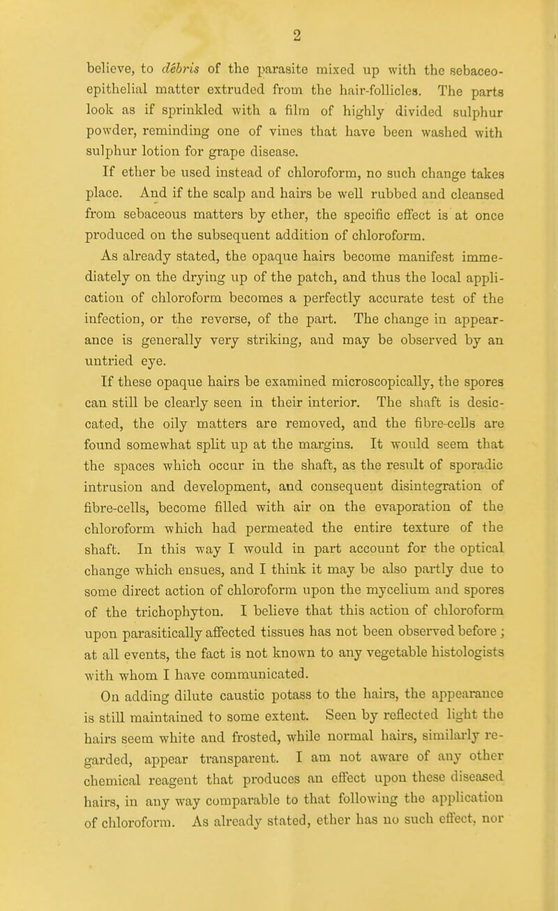 believe, to debris of the parasite mixed up with the sebaceo- epithelial matter extruded from the hair-follicles. The parts look as if sprinkled with a film of highly divided sulphur powder, remindiug one of vines that have been washed with sulphur lotion for grape disease. If ether be used instead of chloroform, no such change takes place. And if the scalp and hairs be well rubbed and cleansed from sebaceous matters by ether, the specific effect is at once produced on the subsequent addition of chloroform. As already stated, the opaque hairs become manifest imme- diately on the drying up of the patch, and thus the local appli- cation of chloroform becomes a perfectly accurate test of the infection, or the reverse, of the pai-t. The change in appear- ance is generally very striking, and may be observed by an untried eye. If these opaque hairs be examined microscopically, the spores can still be clearly seen in their interior. The shaft is desic- cated, the oily matters are removed, and the fibre-cells are found somewhat split up at the margins. It would seem that the spaces which occur in the shaft, as the result of sporadic intrusion and development, and consequent disintegration of fibre-cells, become filled with air on the evaporation of the chloroform which had permeated the entire texture of the shaft. In this way I would in part account for the optical change which ensues, and I think it may be also partly due to some direct action of chloroform upon the mycelium and spores of the trichophyton. I believe that this action of chloroform upon parasitically affected tissues has not been observed before; at all events, the fact is not known to any vegetable histologists with whom I have communicated. On adding dilute caustic potass to the hairs, the appearance is still maintained to some extent. Seen by reflected light the hairs seem white and frosted, while normal hairs, similarly re- garded, appear transparent. I am not aware of any other chemical reagent that produces an effect upon these diseased hairs, in any way comparable to that following the application of chloroform. As already stated, ether has no such effect, nor