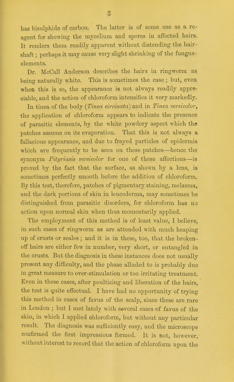 has bisulphide of carbon. The latter is of some use as a re- agent for showing the mycelium and spores in affected hairs. It renders them readily apparent without distending the hair- shaft ; perhaps it may cause very slight shrinking of the fungus- elements. Dr. McCall Anderson describes the hairs in ringworm as being naturally white. This is sometimes the case; but, even when this is so, the appearance is not always readily appre- ciable, and the action of chloroform intensifies it very markedly. In tinea of the body (Tinea drcinata) and in Tinea versicolory the application of chloroform appears to indicate the presence of parasitic elements, by the white powdery aspect which the patches assume on its evaporation. That this is not always a fallacious appearance, and due to frayed particles of epidermis which are frequently to be seen on these patches—hence the synonym Pityriasis versicolor for one of these affections—is proved by the fact that the surface, as shown by a lens, is sometimes perfectly smooth before the addition of chloroform. By this test, therefore, patches of pigmentaiy staining, melasma, and the dark portions of skin in leucoderma, may sometimes be distinguished from parasitic disorders, for chloroform has no action upon normal skin when thus momentarily applied. The employment of this method is of least value, I believe, in such cases of ringworm as are attended with much heaping up of crusts or scales; and it is in these, too, that the broken- off hairs are either few in number, very short, or entangled in the crusts. But the diagnosis in these instances does not usually present any difficulty, and the phase alluded to is probably due in great measure to over-stimulation or too irritating treatment. Even in these cases, after poulticing and liberation of the hairs, the test is quite effectual. I have had no opportunity of trying this method in cases of favus of the scalp, since these are rare in London ; but I met lately with several cases of favus of the skin, in which I applied chloroform, but without any particular result. The diagnosis was sufficiently easy, and the microscope confirmed the first impressions formed. It is not, however, without interest to record that the action of chloroform upon the