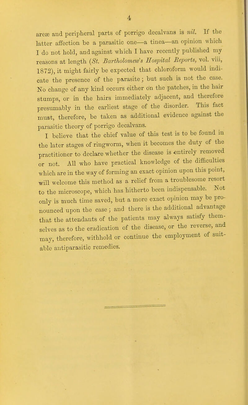 arete and peripheral parts of porrigo decalvana is nil. If the latter aifection bo a parasitic one—a tinea—an opinion which I do not hold, and against which I have recently published my reasons at length (St. Bartholomew's Hospital Reports, vol. viii, 1872), it might fairly be expected that chloroform would indi- cate the presence of the parasite; but such is not the case. No change of any kind occurs either on the patches, in the hair stumps, or in the hairs immediately adjacent, and therefore presumably in the earliest stage of the disorder. This fact must, therefore, be taken as additional evidence against the parasitic theory of porrigo decalvans. I believe that the chief value of this test is to be found in the later stages of ringworm, when it becomes the duty of the practitioner to declare whether the disease is entirely removed or not. All who have practical knowledge of the difficulties which are in the way of forming an exact opinion upon this point, will welcome this method as a relief from a troublesome resort to the microscope, which has hitherto been indispensable. Not only is much time saved, but a more exact opinion may be pro- nounced upon the case ; and there is the additional advantage that the attendants of the patients may always satisfy them- selves as to the eradication of the disease, or the reverse, and may, therefore, withhold or continue the employment of suit- able antiparasitic remedies.