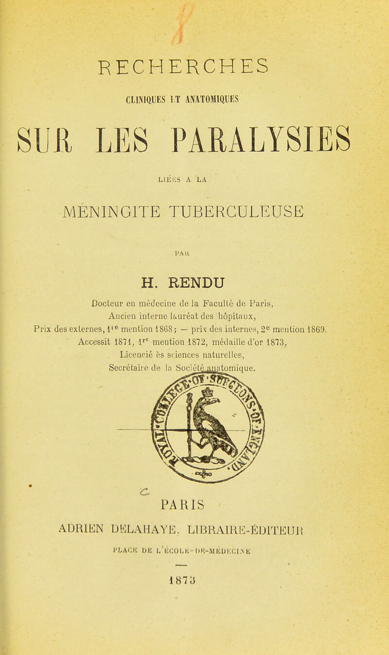 CLlNIftUES !.T ANATOMiaUKS SUJl LES PARALYSIES LlÉiiS A LA MENINGITE TUBERCULEUSE PAK H. RENDU Docteur en médecine de la Faculté de Paris, Ancien interne lauréat des hôpitaux, Prix des externes, l' mention 1868; — priv des internes, 2^ mention 1869> Accessit 1871, 1'' mention 1872, médaille d'or 1873^ Licencié ès sc iences naturelles, Secrétaire PARIS ADRIEN DELAHAYE, LlBRAUiE-ÉDlTElJJi PLACIC IJIC l/licOLH-l)K-Mlioi:C.l.\K 1873