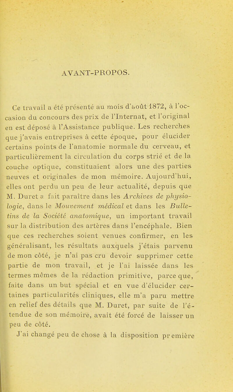 AVANT-PROPOS. Ce travail a été présenté au mois d'août 1872, à l'oc- casion du concours des prix de l'Internat, et l'original en est déposé à l'Assistance publique. Les recherches que j'avais entreprises à cette époque, pour élucider certains points de l'anatomie normale du cerveau, et particulièrement la circulation du corps strié et de la couche optique, constituaient alors une des parties neuves et originales de mon mémoire. Aujourd'hui, elles ont perdu un peu de leur actualité, depuis que M. Duret a fait paraître dans les Archives de physio- logie, dans le Mouvement médical et dans les Bulle- tins de la Société anatomique, un important travail sur la distribution des artères dans l'encéphale. Bien que ces recherches soient venues confirmer, en les généralisant, les résultats auxquels j'étais parvenu de mon côté, je n'ai pas cru devoir supprimer cette partie de mon travail, et je l'ai laissée dans les termes mêmes de la rédaction primitive, parce que, faite dans un but spécial et en vue d'élucider cer- taines particularités cliniques, elle m'a paru mettre en relief des détails que M. Duret, par suite de l'é- tendue de son mémoire, avait été forcé de laisser un peu de côté. J'ai changé peu de chose à la disposition première