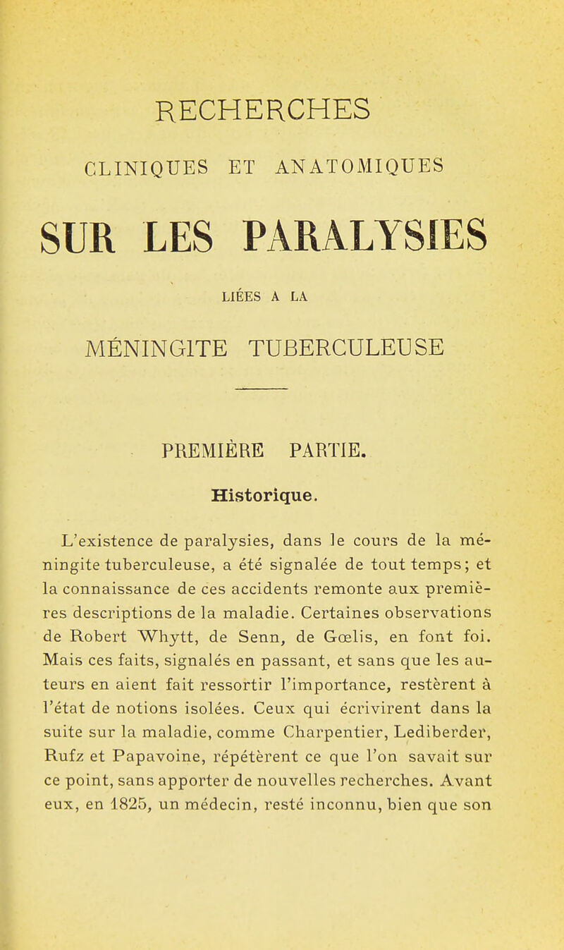 CLINIQUES ET ANATOMIQUES SUR LES PARALYSIES LIÉES A LA MÉNINGITE TUBERCULEUSE PREMIÈRE PARTIE. Historique. L'existence de paralysies, dans le cours de la mé- ningite tuberculeuse, a été signalée de tout temps; et la connaissance de ces accidents remonte aux premiè- res descriptions de la maladie. Certaines observations de Robert Whytt, de Senn, de Goelis, en font foi. Mais ces faits, signalés en passant, et sans que les au- teurs en aient fait ressortir l'importance, restèrent à l'état de notions isolées. Ceux qui écrivirent dans la suite sur la maladie, comme Charpentier, Lediberder, Rufz et Papavoine, répétèrent ce que l'on savait sur ce point, sans apporter de nouvelles recherches. Avant eux, en 1825, un médecin, resté inconnu, bien que son