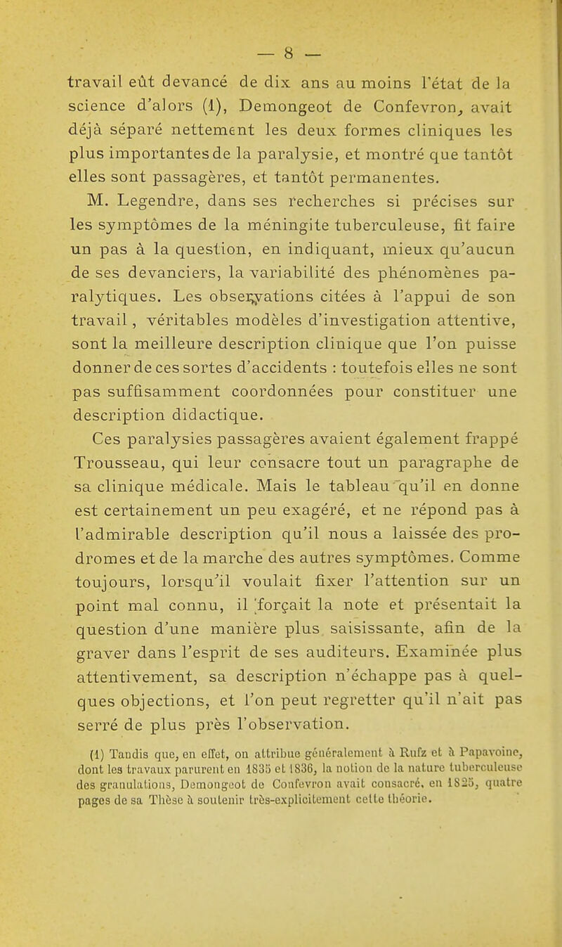 travail eût devancé de dix ans au moins l'état de la science d'alors (1), Demongeot de Confevron^ avait déjà séparé nettement les deux formes cliniques les plus importantes de la paralysie, et montré que tantôt elles sont passagères, et tantôt permanentes. M. Legendre, dans ses recherches si précises sur les symptômes de la méningite tuberculeuse, fit faire un pas à la question, en indiquant, mieux qu'aucun de ses devanciers, la variabilité des phénomènes pa- ralytiques. Les obsei^yations citées à l'appui de son travail, véritables modèles d'investigation attentive, sont la meilleure description clinique que l'on puisse donner de ces sortes d'accidents : toutefois elles ne sont pas suffisamment coordonnées pour constituer une description didactique. Ces paralysies passagères avaient également frappé Trousseau, qui leur consacre tout un paragraphe de sa clinique médicale. Mais le tableau'qu'il en donne est certainement un peu exagéré, et ne répond pas à l'admirable description qu'il nous a laissée des pro- dromes et de la marche des autres symptômes. Comme toujours, lorsqu^il voulait fixer l'attention sur un point mal connu, il ^forçait la note et présentait la question d'une manière plus saisissante, afin de la graver dans l'esprit de ses auditeurs. Examinée plus attentivement, sa description n'échappe pas à quel- ques objections, et l'on peut regretter qu'il n'ait pas serré de plus près l'observation. (1) Tandis que, en effet, ou attribue géuéralemeut à Rufz et à Papavoinc, dont les travaux parurent en 183^ et 1836, la notion de la nature tuberculeuse des granulalious, Demongoot de Confuvron avait consacré, en 1823, quatre pages de sa Thèse îi soutenir très-explicitement cette théorie.