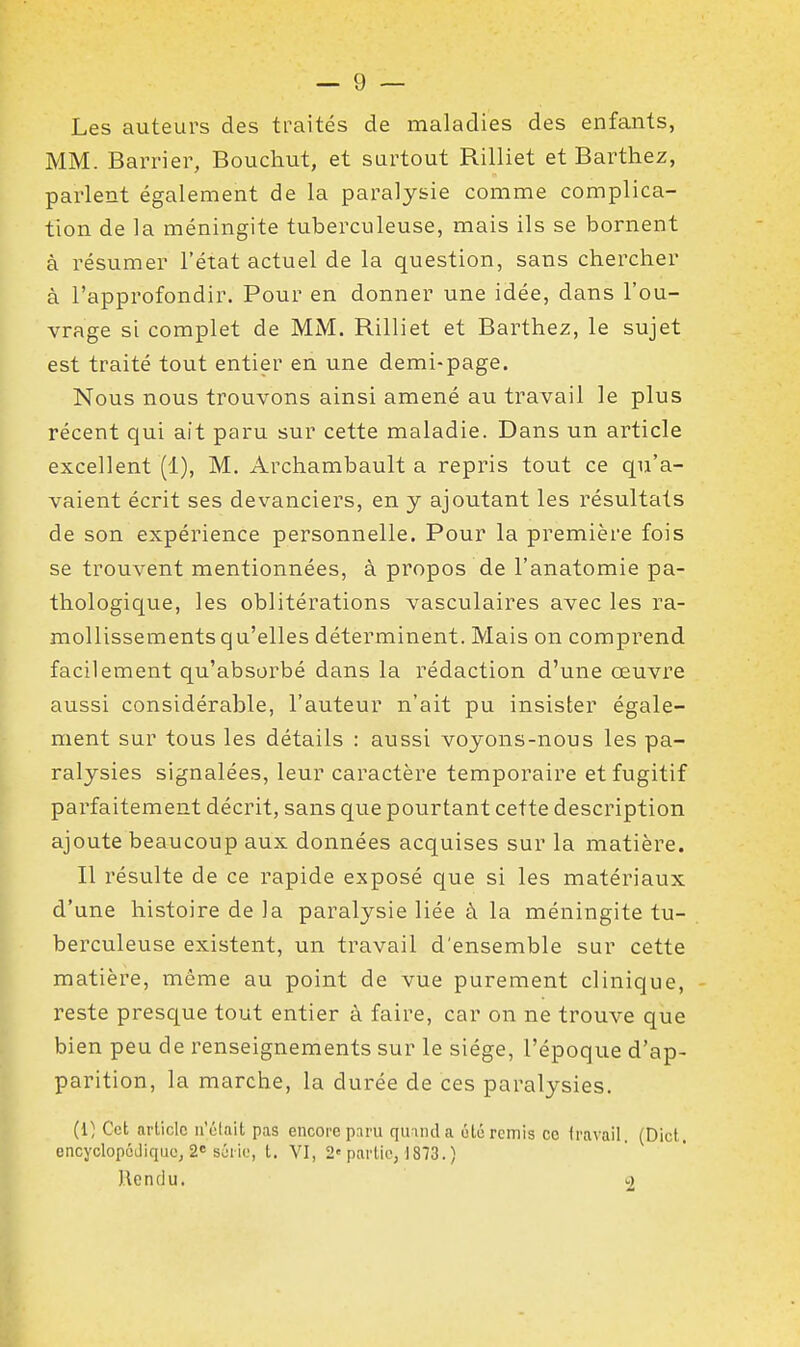 Les auteurs des traités de maladies des enfants, MM. Barrier, Boucliut, et surtout Rilliet et Barthez, parlent également de la paralysie comme complica- tion de la méningite tuberculeuse, mais ils se bornent à résumer l'état actuel de la question, sans chercher à l'approfondir. Pour en donner une idée, dans l'ou- vrage si complet de MM. Rilliet et Barthez, le sujet est traité tout entier en une demi-page. Nous nous trouvons ainsi amené au travail le plus récent qui ait paru sur cette maladie. Dans un article excellent (1), M. Archambault a repris tout ce qu'a- vaient écrit ses devanciers, en y ajoutant les résultats de son expérience personnelle. Pour la première fois se trouvent mentionnées, à propos de l'anatomie pa- thologique, les oblitérations vasculaires avec les ra- mollissements qu'elles déterminent. Mais on comprend facilement qu'absorbé dans la rédaction d'une œuvre aussi considérable, l'auteur n'ait pu insister égale- ment sur tous les détails : aussi voyons-nous les pa- ralysies signalées, leur caractère temporaire et fugitif parfaitement décrit, sans que pourtant cette description ajoute beaucoup aux données acquises sur la matière. Il résulte de ce rapide exposé que si les matériaux d'une histoire de la paralysie liée à la méningite tu- berculeuse existent, un travail d'ensemble sur cette matière, même au point de vue purement clinique, reste presque tout entier à faire, car on ne trouve que bien peu de renseignements sur le siège, l'époque d'ap- parition, la marche, la durée de ces paralysies. (1) Cet article ii'élnit pas encore p:iru qinnda été remis ce travail, (Dict, encyclopédique, 2=8^110, t. VI, 2'partie, 1873.) Rendu. 2