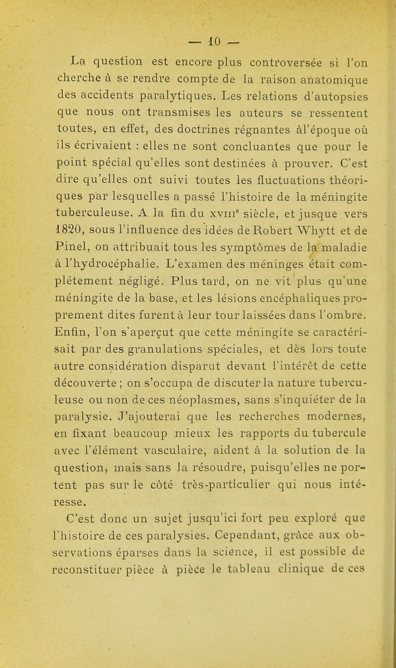 La question est encore plus controversée si l'on cherche à se rendre compte de la raison anatomique des accidents paralytiques. Les relations d'autopsies que nous ont transmises les auteurs se ressentent toutes, en effet, des doctrines régnantes àl'époque où ils écrivaient : elles ne sont concluantes que pour le point spécial qu'elles sont destinées à prouver. C'est dire qu'elles ont suivi toutes les fluctuations théori- ques par lesquelles a passé l'histoire de la méningite tuberculeuse. A la fin du xviii siècle, et jusque vers 1820, sous l'influence des idées de Robert Whytt et de Pinel, on attribuait tous les symptômes de la maladie à l'hydrocéphalie. L'examen des méninges était com- plètement négligé. Plus tard, on ne vit plus qu'une méningite de la base, et les lésions encéphaliques pro- prement dites furent à leur tour laissées dans l'ombre. Enfin, l'on s'aperçut que cette méningite se caractéri- sait par des granulations spéciales, et dès lors toute autre considération disparut devant l'intérêt de cette découverte ; on s'occupa de discuter la nature tubercu- leuse ou non de ces néoplasmes, sans s'inquiéter de la paralysie. J'ajouterai que les recherches modernes, en fixant beaucoup mieux les rapports du tubercule avec l'élément vasculaire, aident à la solution de la question, mais sans la résoudre, puisqu'elles ne por- tent pas sur le côté très-particulier qui nous inté- resse. C'est donc un sujet jusqu'ici fort peu exploré que l'histoire de ces paralysies. Cependant, grâce aux ob- servations éparses dans la science, il est possible de reconstituer pièce à piède le tableau clinique de ces