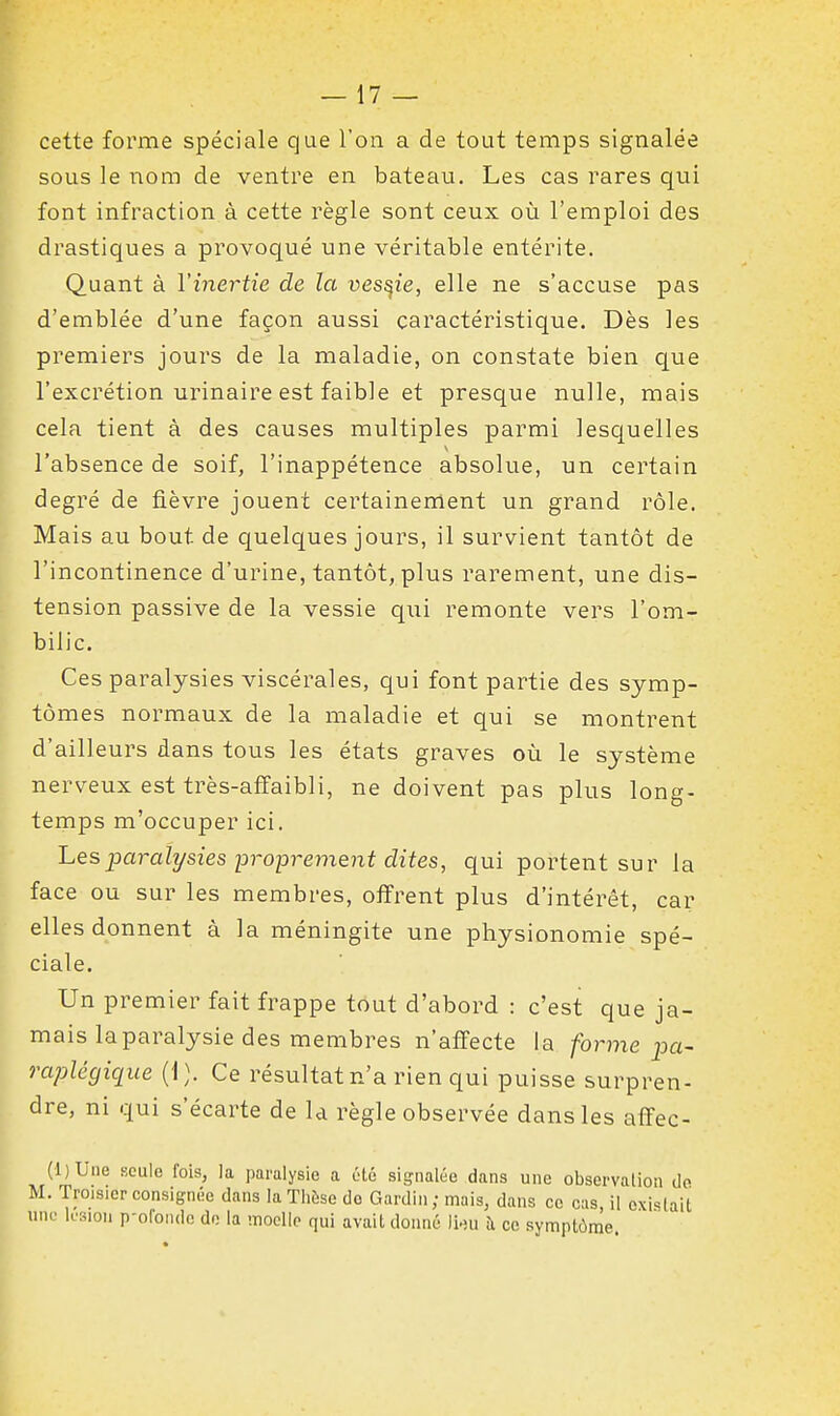 cette forme spéciale que l'on a de tout temps signalée sous le nom de ventre en bateau. Les cas rares qui font infraction à cette règle sont ceux où l'emploi des drastiques a provoqué une véritable entérite. Quant à Vinertie de la vessie, elle ne s'accuse pas d'emblée d'une façon aussi caractéristique. Dès les premiers jours de la maladie, on constate bien que l'excrétion urinaire est faible et presque nulle, mais cela tient à des causes multiples parmi lesquelles l'absence de soif, l'inappétence absolue, un certain degré de fièvre jouent certainement un grand rôle. Mais au bout de quelques jours, il survient tantôt de l'incontinence d'urine, tantôt, plus rarement, une dis- tension passive de la vessie qui remonte vers l'om- bilic. Ces paralysies viscérales, qui font partie des symp- tômes normaux de la maladie et qui se montrent d'ailleurs dans tous les états graves où le système nerveux est très-affaibli, ne doivent pas plus long- temps m'occuper ici. 'Lesparalysies proprement dites, qui portent sur la face ou sur les membres, offrent plus d'intérêt, car elles donnent à la méningite une physionomie spé- ciale. Un premier fait frappe tout d'abord : c'est que ja- mais la paralysie des membres n'affecte la forme j^a- raplégique (1). Ce résultat n'a rien qui puisse surpren- dre, ni qui s'écarte de la règle observée dans les afîec- (l)Une Kculo fois, la paralysie a élé signalée dans une observation de M. Troisicr consignée dans la Thèse do Gardin; mais, dans ce cas, il existait uni; k'sion p-ofondc do la niocllp qui avait donné ii^u îi ce symptôme