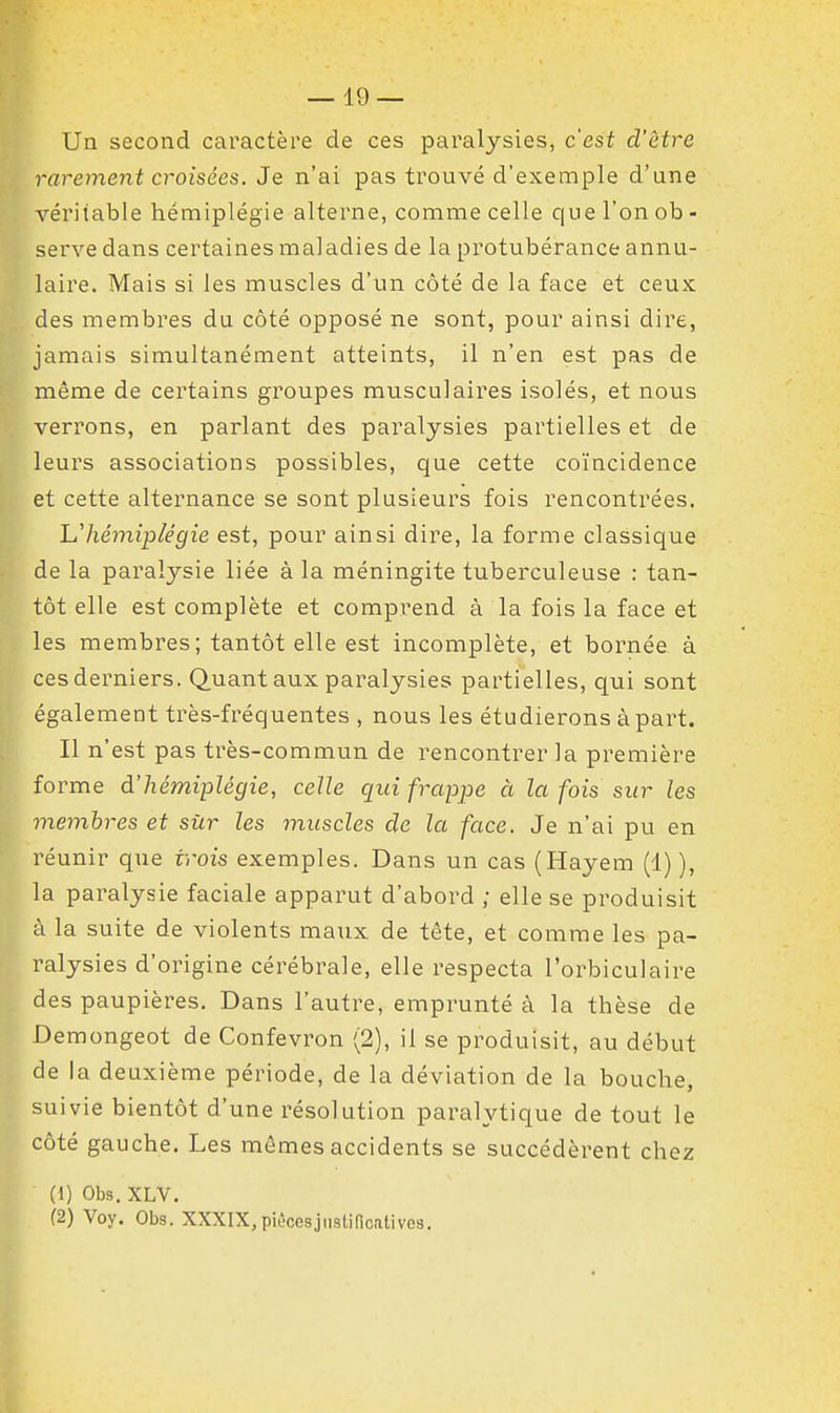 Un second caractère de ces paralysies, c'est d'être rarement croisées. Je n'ai pas trouvé d'exemple d'une véritable hémiplégie alterne, comme celle que l'on ob - serve dans certaines maladies de la protubérance annu- laire. Mais si les muscles d'un côté de la face et ceux des membres du côté opposé ne sont, pour ainsi dire, jamais simultanément atteints, il n'en est pas de même de certains groupes musculaires isolés, et nous verrons, en parlant des paralysies partielles et de leurs associations possibles, que cette coïncidence et cette alternance se sont plusieurs fois rencontrées, L.'hémiplégie est, pour ainsi dire, la forme classique de la paralysie liée à la méningite tuberculeuse : tan- tôt elle est complète et comprend à la fois la face et les membres; tantôt elle est incomplète, et bornée à ces derniers. Quant aux paralysies partielles, qui sont également très-fréquentes , nous les étudierons à part. Il n'est pas très-commun de rencontrer la première fo rme à.'hémiplégie, celle qui frctp^oe à la fois sur les memhres et sûr les muscles de la face. Je n'ai pu en réunir que trois exemples. Dans un cas (Hayem (1) ), la paralysie faciale apparut d'abord ; elle se produisit à la suite de violents maux de tête, et comme les pa- ralysies d'origine cérébrale, elle respecta l'orbiculaire des paupières. Dans l'autre, emprunté à la thèse de Demongeot de Confevron (2), il se produisit, au début de la deuxième période, de la déviation de la bouche, suivie bientôt d'une résolution paralytique de tout le côté gauche. Les mêmes accidents se succédèrent chez (1) Obs. XLV. (2) Voy. Obs. XXXIX, pièces justificatives.