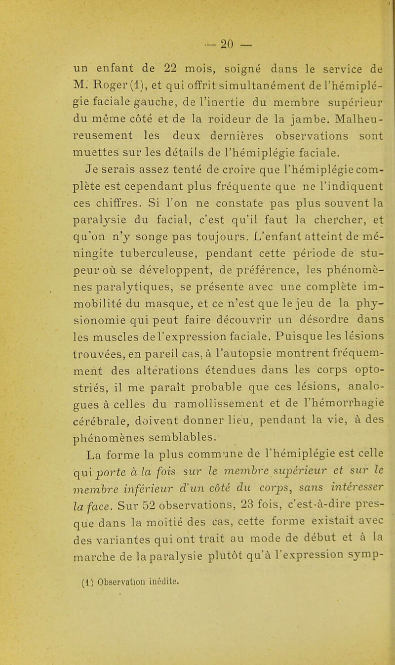 un enfant de 22 mois, soigné dans le service de M. Roger (1), et qui offrit simultanément de l'hémiplé- gie faciale gauche, de l'inertie du membre supérieur du même côté et de la roideur de la jambe. Malheu- reusement les deux dernières observations sont muettes sur les détails de l'hémiplégie faciale. Je serais assez tenté de croire que l'hémiplégie com- plète est cependant plus fréc[uente que ne l'indiquent ces chiffres. Si Ton ne constate pas plus souvent la paralysie du facial, c'est qu'il faut la chercher, et qu'on n'y songe pas toujours. L'enfant atteint de mé- ningite tuberculeuse, pendant cette période de stu- peur où se développent, de préférence, les phénomè- nes paralytiques, se présente avec une complète im- mobilité du masque^ et ce n'est que le jeu de la phy- sionomie qui peut faire découvrir un désordre dans les muscles del'expression faciale. Puisque les lésions trouvées, en pareil cas. à l'autopsie montrent fréquem- ment des altérations étendues dans les corps opto- striés, il me paraît probable que ces lésions, analo- gues à celles du ramollissement et de l'hémorrhagie cérébrale, doivent donner lieu, pendant la vie, à des phénomènes semblables. La forme la plus commune de l'hémiplégie est celle qui 2^orte à la fois sur h membre supérieur et sur le membre inférieur d'un côté du corps, sans intéresser la face. Sur 52 observations, 23 fois, c'est-à-dire pres- que dans la moitié des cas, cette forme existait avec des variantes qui ont trait au mode de début et à la marche de la paralysie plutôt qu'à l'expression symp- (1^ Observation inédite.