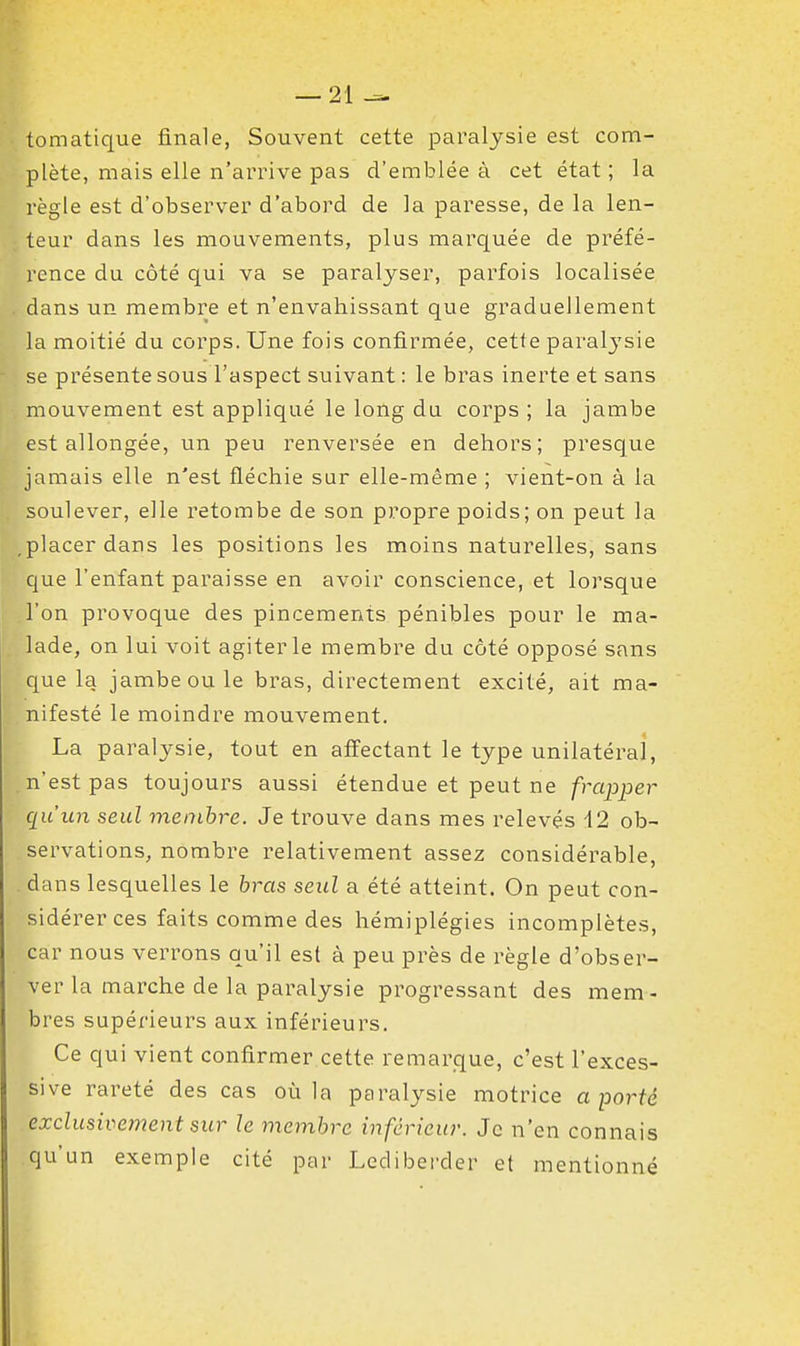 tomatique finale, Souvent cette paralysie est com- plète, mais elle n'arrive pas d'emblée à cet état ; la règle est d'observer d'abord de la paresse, de la len- teur dans les mouvements, plus marquée de préfé- rence du côté qui va se paralyser, parfois localisée dans un membre et n'envahissant que graduellement la moitié du corps. Une fois confirmée, cette paral3'sie se présente sous l'aspect suivant : le bras inerte et sans mouvement est appliqué le long du corps ; la jambe est allongée, un peu renversée en dehors; presque jamais elle n'est fléchie sur elle-même ; vient-on à la soulever, elle retombe de son propre poids; on peut la .placer dans les positions les moins naturelles, sans que l'enfant paraisse en avoir conscience, et lorsque l'on provoque des pincements pénibles pour le ma- lade, on lui voit agiter le membre du côté opposé sans que la jambe ou le bras, directement excité, ait ma- nifesté le moindre mouvement. La paralysie, tout en affectant le type unilatéral, n'est pas toujours aussi étendue et peut ne frapper qu'un seul membre. Je trouve dans mes relevés i2 ob- servations, nombre relativement assez considérable, dans lesquelles le bras seul a été atteint. On peut con- sidérer ces faits comme des hémiplégies incomplètes, car nous verrons qu'il est à peu près de règle d'obser- ver la marche de la paralysie progressant des mem - bres supérieurs aux inférieurs. Ce qui vient confirmer cette remarque, c'est l'exces- sive rareté des cas où la paralysie motrice a porté exclusivement sur le membre inférieur. Je n'en connais qu'un exemple cité par Lediberder et mentionné