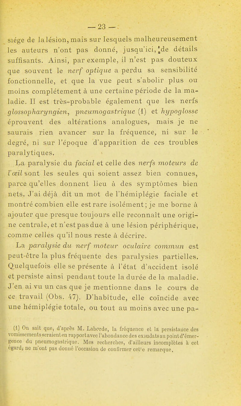 siège de la lésion, mais sur lesquels malheureusement les auteurs n'ont pas donné, jusqu'ici, ^de détails suffisants. Ainsi, par exemple, il n'est pas douteux que souvent le nerf optique a perdu sa sensibilité fonctionnelle, et que la vue peut s'abolir plus ou moins complètement à une certaine période de la ma- ladie. II est très-probable également que les nerfs glossopharyngien, pneumogastrique (1) et hypoglosse éprouvent des altérations analogues, mais je ne saurais rien avancer sur la fréquence, ni sur le degré, ni sur l'époque d'apparition de ces troubles paralytiques. La paralysie du facial et celle des nerfs moteurs de l'œil sont les seules qui soient assez bien connues, parce qu'elles donnent lieu à des symptômes bien nets. J'ai déjà dit un mot de l'hémiplégie faciale et montré combien elle est rare isolément; je me borne à ajouter que presque toujours elle reconnaît une origi- ne centrale, et n'estpasdue à une lésion périphérique, comme celles c[u'i] nous reste à décrire. La paralysie du nerf moteur oculaire commun est peut-être la plus fréquente des paralysies partielles. Quelquefois elle se présente à l'état d'accident isolé et persiste ainsi pendant toute la durée de la maladie. J'en ai vu un cas que je mentionne dans le cours de ce travail (Obs. 47). D'habitude, elle coïndide avec une hémiplégie totale, ou tout au moins avec une pa^ (I) On sait que, d'apriis M. Labordo, la fréquciicL' cL la persistance des voniisscments.seraicntnnraiiportavecraboiulanccdesexsudalsaupoinld'émcr- gonce du pncumogasti-ique. Mes reclicrclics, d'ailleurs incomplètes îl cet égardj uc m'ont pas donné l'occasion de confirmer cet'o remarque.