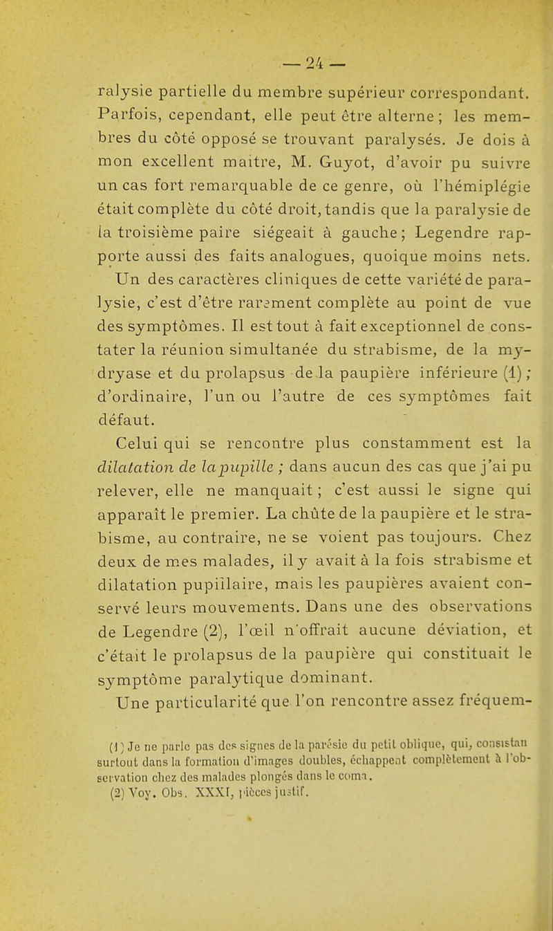 ralysie partielle du membre supérieur correspondant. Parfois, cependant, elle peut être alterne; les mem- bres du côté opposé se trouvant paralysés. Je dois à mon excellent maître, M. Guyot, d'avoir pu suivre un cas fort remarquable de ce genre, où l'hémiplégie était complète du côté droit, tandis que la paralysie de la troisième paire siégeait à gauche; Legendre rap- porte aussi des faits analogues, quoique moins nets. Un des caractères cliniques de cette variété de para- lysie, c'est d'être rar^ment complète au point de vue des symptômes. Il est tout à fait exceptionnel de cons- tater la réunion simultanée du strabisme, de la my- dryase et du prolapsus de là paupière inférieure (1) ; d'ordinaire, l'un ou l'autre de ces symptômes fait défaut. Celui qui se rencontre plus constamment est la dilatation de la pupille ; dans aucun des cas que j'ai pu relever, elle ne manquait ; c'est aussi le signe qui apparaît le premier. La chute de la paupière et le stra- bisme, au contraire, ne se voient pas toujours. Chez deux de m.es malades, il y avait à la fois strabisme et dilatation pupiilaire, mais les paupières avaient con- servé leurs mouvements. Dans une des observations de Legendre (2), l'œil n'offrait aucune déviation, et c'était le prolapsus de la paupière qui constituait le symptôme paralytique dominant. Une particularité que l'on rencontre assez fréquem- (1 ) Je ne parle pas des signes de la paivsie du petit oblique, qui, consistati surtout dans la formation d'images doubles, échappent complètement à l'ob- servation chez des malades plongés dans le comi. (2) Voy. Obs. XXXr, piÈccs juitif.