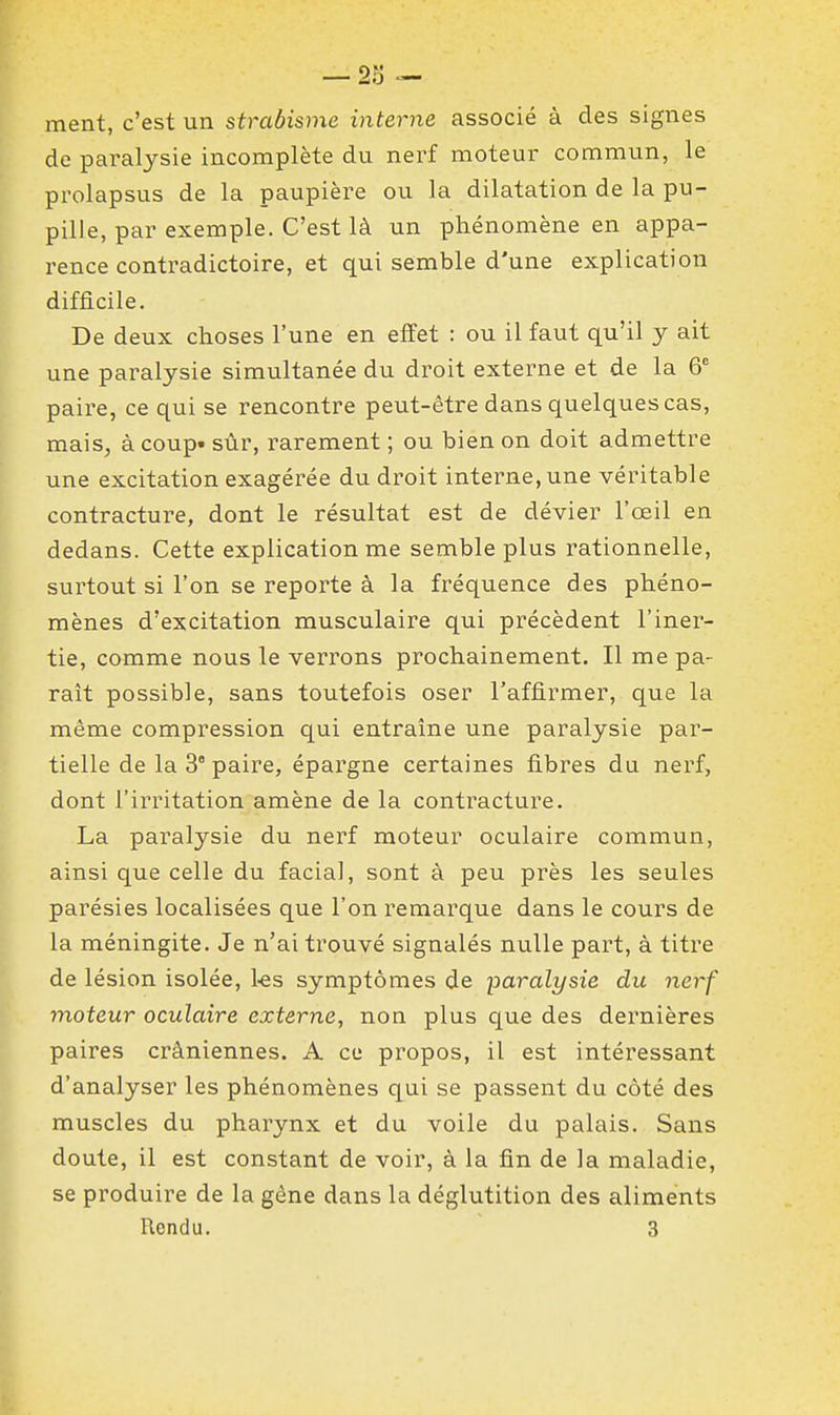 ment, c'est un strabisme interne associé à des signes de paralysie incomplète du nerf moteur commun, le prolapsus de la paupière ou la dilatation de la pu- pille, par exemple. C'est là un phénomène en appa- rence contradictoire, et qui semble d'une explication difficile. De deux choses l'une en effet : ou il faut qu'il y ait une paralysie simultanée du droit externe et de la 6^ paire, ce qui se rencontre peut-être dans quelques cas, mais^ à coup» sùr, rarement ; ou bien on doit admettre une excitation exagérée du droit interne, une véritable contracture, dont le résultat est de dévier l'oeil en dedans. Cette explication me semble plus rationnelle, surtout si l'on se reporte à la fréquence des phéno- mènes d'excitation musculaire qui précèdent l'iner- tie, comme nous le verrons prochainement. Il me pa- raît possible, sans toutefois oser l'affirmer, que la même compression qui entraîne une paralysie par- tielle de la 3° paire, épargne certaines fibres du nerf, dont l'irritation amène de la contracture. La paralysie du nerf moteur oculaire commun, ainsi que celle du facial, sont à peu près les seules parésies localisées que l'on remarque dans le cours de la méningite. Je n'ai trouvé signalés nulle part, à titre de lésion isolée, 1-es symptômes de paralysie du nerf moteur oculaire externe, non plus que des dernières paires crâniennes. A ce propos, il est intéressant d'analyser les phénomènes qui se passent du côté des muscles du pharynx et du voile du palais. Sans doute, il est constant de voir, à la fin de la maladie, se produire de la gène dans la déglutition des aliments