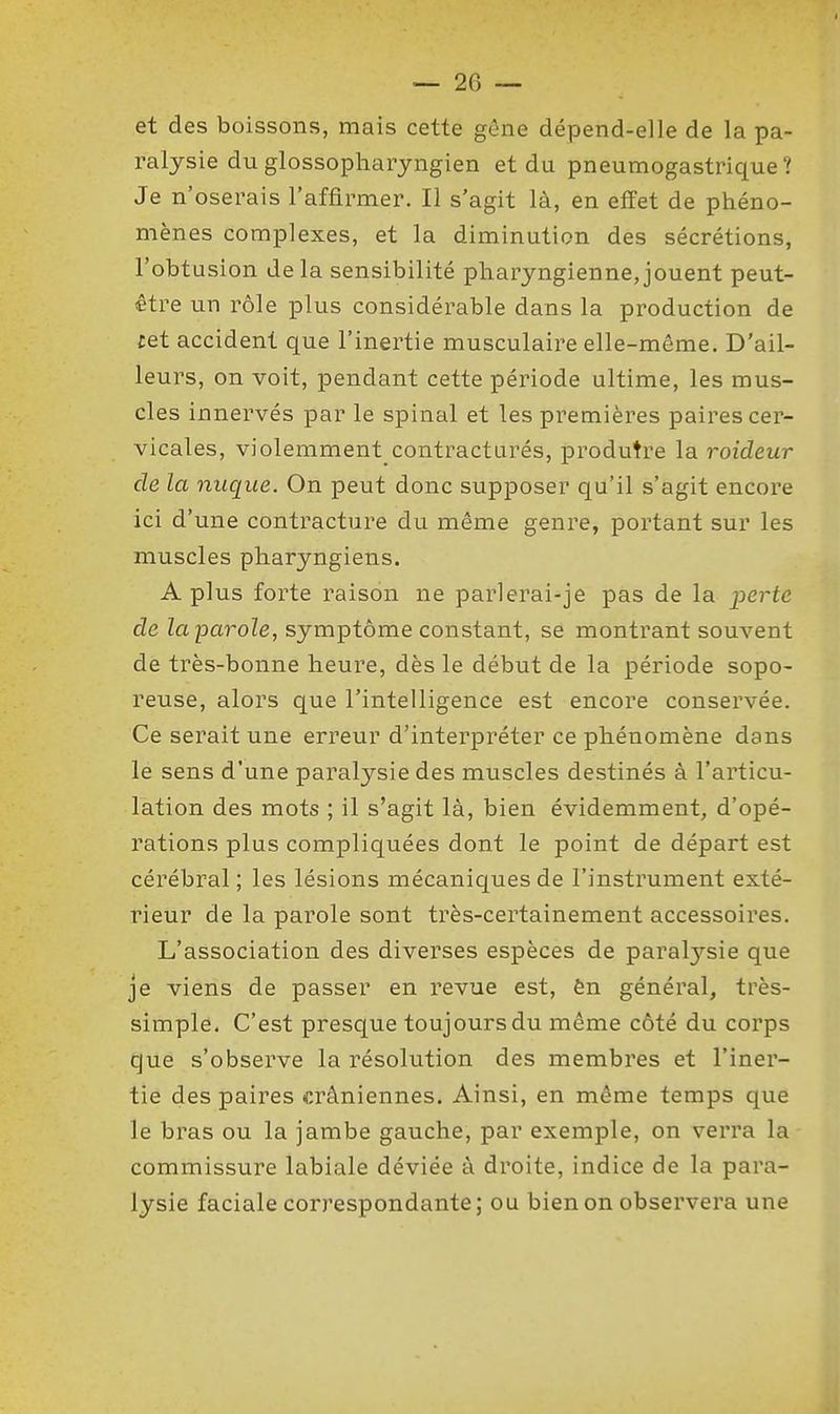et des boissons, mais cette gêne dépend-elle de la pa- ralysie du glossopliaryngien et du pneumogastrique? Je n'oserais l'affirmer. Il s'agit là, en effet de phéno- mènes complexes, et la diminution des sécrétions, l'obtusion delà sensibilité pharyngienne,jouent peut- être un rôle plus considérable dans la production de cet accident que l'inertie musculaire elle-même. D'ail- leurs, on voit, pendant cette période ultime, les mus- cles innervés par le spinal et les premières paires cer- vicales, violemment contracturés, produtre la raideur de la nuque. On peut donc supposer qu'il s'agit encore ici d'une contracture du même genre, portant sur les muscles pharyngiens. A plus forte raison ne parlerai-je pas de la perte de laparole, symptôme constant, se montrant souvent de très-bonne heure, dès le début de la période sopo- reuse, alors que l'intelligence est encore conservée. Ce serait une erreur d'interpréter ce phénomène dans le sens d'une paralysie des muscles destinés à l'articu- lation des mots ; il s'agit là, bien évidemment, d'opé- rations plus compliquées dont le point de départ est cérébral ; les lésions mécaniques de l'instrument exté- rieur de la parole sont très-certainement accessoires. L'association des diverses espèces de paralysie que Je viens de passer en revue est, ên général, très- simple. C'est presque toujours du même côté du corps que s'observe la résolution des membres et l'iner- tie des paires crâniennes. Ainsi, en même temps que le bras ou la jambe gauche, par exemple, on verra la commissure labiale déviée à droite, indice de la para- lysie faciale correspondante; ou bien on observera une