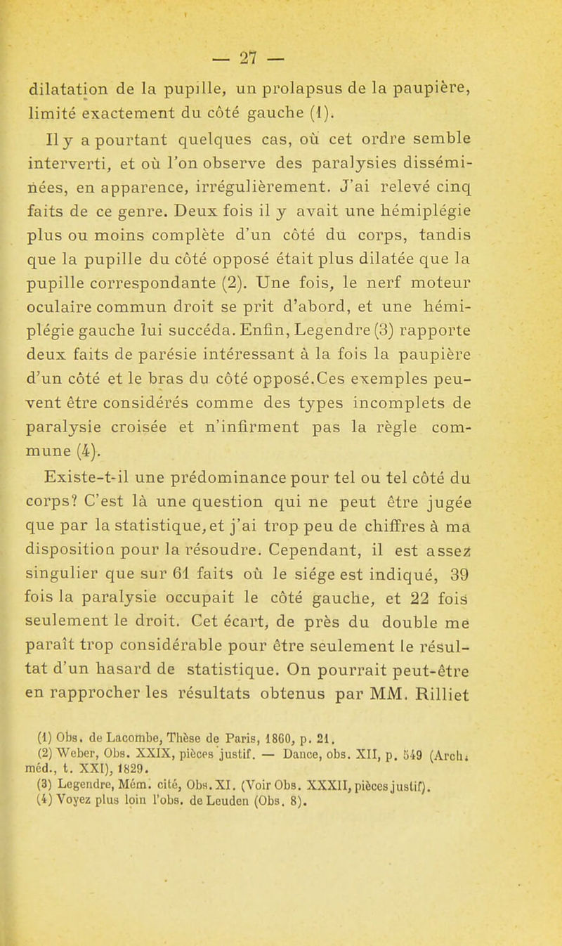 dilatation de la pupille, un prolapsus de la paupière, limité exactement du côté gauche (1). Il y a pourtant quelques cas, où cet ordre semble interverti, et où l'on observe des paralysies dissémi- nées, en apparence, irrégulièrement. J'ai relevé cinq faits de ce genre. Deux fois il y avait une hémiplégie plus ou moins complète d'un côté du corps, tandis que la pupille du côté opposé était plus dilatée que la pupille correspondante (2). Une fois, le nerf moteur oculaire commun droit se prit d'abord, et une hémi- plégie gauche lui succéda. Enfin, Legendre (3) rapporte deux faits de parésie intéressant à la fois la paupière d'un côté et le bras du côté opposé.Ces exemples peu- vent être considérés comme des types incomplets de paralysie croisée et n'infirment pas la règle com- mune (4). Existe-t-il une prédominance pour tel ou tel côté du corps? C'est là une question qui ne peut être jugée que par la statistique, et j'ai trop peu de chiffres à ma dispositioQ pour la résoudre. Cependant, il est asse^ singulier que sur 61 faits où le siège est indiqué, 39 fois la paralysie occupait le côté gauche, et 22 fois seulement le droit. Cet écart, de près du double mè paraît trop considérable pour être seulement le résul- tat d'un hasard de statistique. On pourrait peut-être en rapprocher les résultats obtenus par MM. Rilliet (1) Obs. de Lacombe, Thèse de Paris, 18G0, p. 21, (2) Weber, Obs. XXIX, pièces juslif. — Dauce, obs. XII, p. 549 (Arclu méd., t. XXI), 1829. (3) Legendre, Mém. cité, Obs.XI. (Voir Obs. XXXII, pièces juslif). (4) Voyez plus loin l'obs. deLeudcn (Obs. 8).