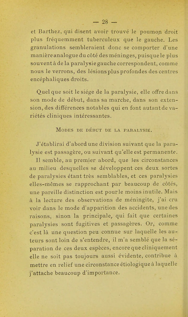 et Barthez, qui disent avoir trouvé le poumoji droit plus fréquemment tuberculeux que le gauche. Les granulations sembleraient donc se comporter d'une manière analogue du côté des méninges, puisque le plus souvent à de la paralysie gauche correspondent, comme nous le verrons, des lésions plus profondes des centres encéphaliques droits. Quel que soit le siège de la paralysie, elle offre dans son mode de début, dans sa marche, dans son exten- sion, des différences notables qui en font autant de va- riétés cliniques intéressantes. Modes de début de la paralysie. J'établirai d'abord une division suivant que la para- lysie est passagère, ou suivant qu'elle est permanente. Il semble, au premier abord, que les circonstances au milieu desquelles se développent ces deux sortes de paralysies étant très semblables, et ces paralysies elles-mêmes se rapprochant par beaucoup de côtés, une pareille distinction est pour le moins inutile. Mais à la lecture des observations de méningite, j'ai cru voir dans le mode d'apparition des accidents, une des raisons, sinon la principale, qui fait que certaines paralysies sont fugitives et passagères. Or, comme c'est là une question peu connue sur laquelle les au- teurs sont loin de s'entendre, il m'a semblé que la sé- paration de ces deux espèces, encore que cl iniquement elle ne soit pas toujours aussi évidente, contribue à mettre en relief une circonstance étiologique à laquelle j'attache beaucoup d'importance.